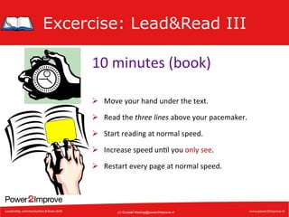 Excercise: Lead&Read III
10	
  minutes	
  (book)	
  
Ø  Move	
  your	
  hand	
  under	
  the	
  text.	
  
Ø  Read	
  the	
  three	
  lines	
  above	
  your	
  pacemaker.	
  
Ø  Start	
  reading	
  at	
  normal	
  speed.	
  
Ø  Increase	
  speed	
  un7l	
  you	
  only	
  see.	
  
Ø  Restart	
  every	
  page	
  at	
  normal	
  speed.	
  

(c) Gustaaf.Vocking@power2improve.nl

 