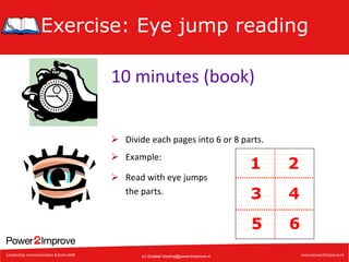 Exercise: Eye jump reading
10	
  minutes	
  (book)	
  
Ø  Divide	
  each	
  pages	
  into	
  6	
  or	
  8	
  parts.	
  
Ø  Example:	
  

Veranderingen	
  inkomstenbelasJng	
  2003	
  	
  
In	
  de	
  loop	
  van	
  2003	
  is	
  een	
  aantal	
  wijziging-­‐	
  
en	
  doorgevoerd	
  in	
  de	
  inkomstenbelas7ng.	
  	
  
Deze	
  wijzigingen	
  kunnen	
  gevolgen	
  hebben	
  	
  
voor	
  de	
  belas7ng	
  die	
  u	
  moet	
  betalen	
  of	
  	
  
terugkrijgt.	
  Op	
  deze	
  site	
  vindt	
  u	
  een	
  overzicht	
  	
  
van	
  enkele	
  belangrijke	
  wijzigingen.	
  	
  
	
  
	
  	
  	
  	
  Let	
  op!	
  	
  	
  
Als	
  u	
  in	
  2003	
  al	
  maandelijks	
  een	
  voorlopige	
  	
  
teruggaaf	
  ontvangt,	
  dan	
  kan	
  dit	
  bedrag	
  door	
  	
  
deze	
  wijzigingen	
  te	
  hoog	
  of	
  te	
  laag	
  zijn.	
  	
  
Als	
  u	
  wilt	
  voorkomen	
  dat	
  u	
  op	
  uw	
  deﬁni7eve	
  	
  
aanslag	
  moet	
  bijbetalen	
  of	
  als	
  u	
  recht	
  hee^	
  	
  
op	
  een	
  hogere	
  voorlopige	
  teruggaaf,	
  dan	
  	
  
kunt	
  u	
  een	
  nieuw	
  verzoek	
  om	
  voorlopige	
  	
  
teruggaaf	
  doen.	
  	
  	
  
	
  

(c) Gustaaf.Vocking@power2improve.nl

2

3

4

5

Ø  Read	
  with	
  eye	
  jumps	
  
	
  the	
  parts.	
  

1

6

 