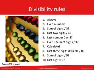 Divisibility	
  rules	
  
1.  Always	
  
2.  Even	
  numbers	
  
3.  Sum	
  of	
  digits	
  /	
  3?	
  
4.  Last	
  two	
  digits	
  /	
  4?	
  
5.  Last	
  number	
  0	
  or	
  5?	
  
6.  Even	
  +	
  Sum	
  of	
  digits	
  /	
  3?	
  
7.  Calculate!	
  
8.  Last	
  three	
  digits	
  divisible	
  /	
  8?	
  
9.  Sum	
  of	
  digits	
  /	
  9?	
  
10. Last	
  digit	
  =	
  0?	
  
(c) Gustaaf.Vocking@power2improve.nl

 