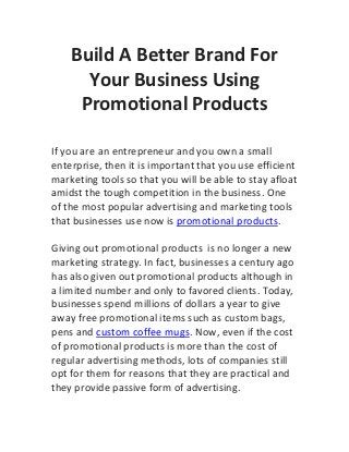 Build A Better Brand For
      Your Business Using
     Promotional Products

If you are an entrepreneur and you own a small
enterprise, then it is important that you use efficient
marketing tools so that you will be able to stay afloat
amidst the tough competition in the business. One
of the most popular advertising and marketing tools
that businesses use now is promotional products.

Giving out promotional products is no longer a new
marketing strategy. In fact, businesses a century ago
has also given out promotional products although in
a limited number and only to favored clients. Today,
businesses spend millions of dollars a year to give
away free promotional items such as custom bags,
pens and custom coffee mugs. Now, even if the cost
of promotional products is more than the cost of
regular advertising methods, lots of companies still
opt for them for reasons that they are practical and
they provide passive form of advertising.
 