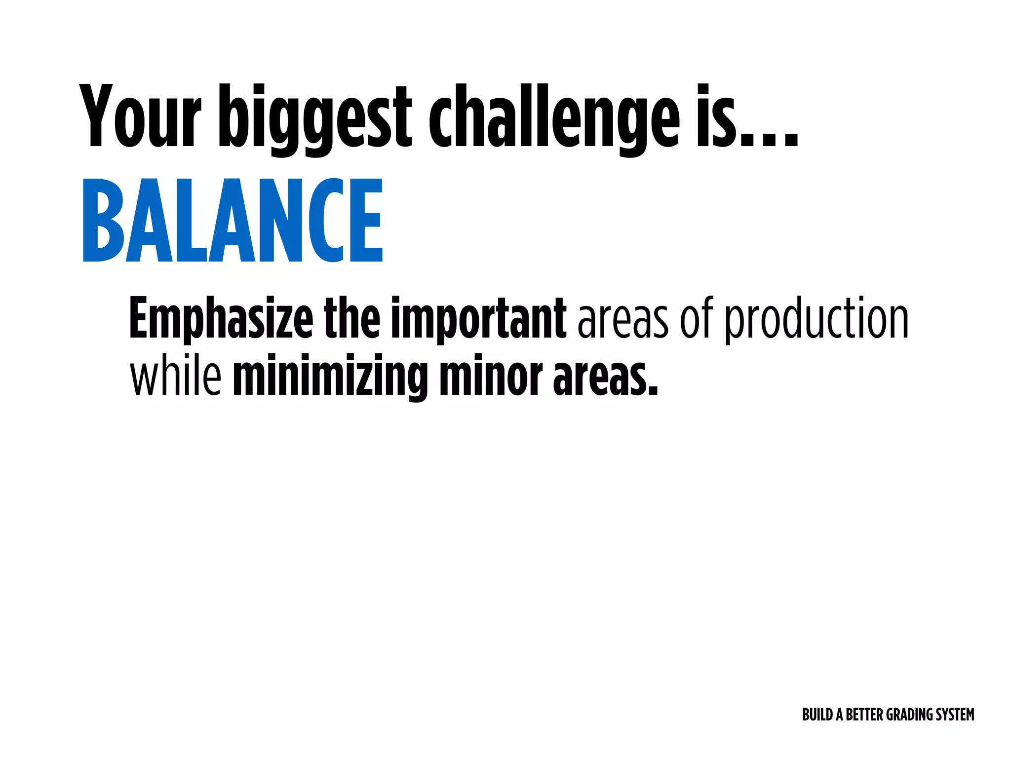 BUILD A BETTER GRADING SYSTEM
Emphasize the important areas of production
while minimizing minor areas.
Your biggest challenge is…
BALANCE
 