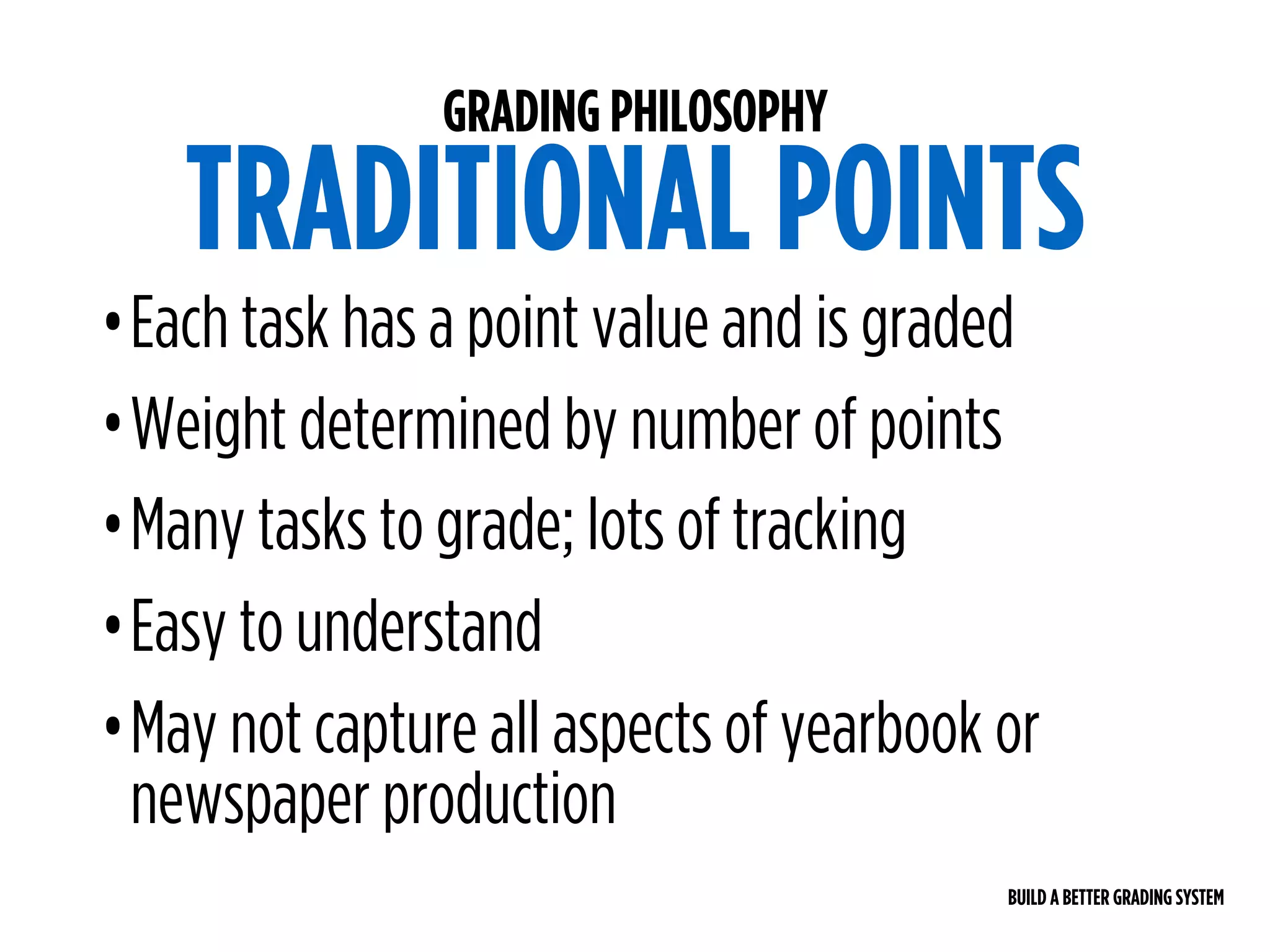BUILD A BETTER GRADING SYSTEM
GRADING PHILOSOPHY
TRADITIONAL POINTS
•Each task has a point value and is graded
•Weight determined by number of points
•Many tasks to grade; lots of tracking
•Easy to understand
•May not capture all aspects of yearbook or
newspaper production
 