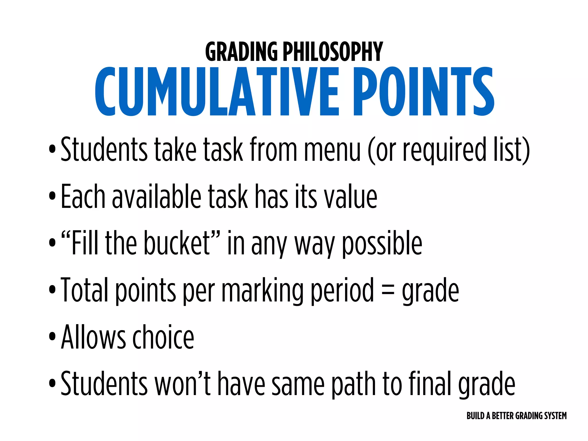 BUILD A BETTER GRADING SYSTEM
GRADING PHILOSOPHY
CUMULATIVE POINTS
•Students take task from menu (or required list)
•Each available task has its value
•“Fill the bucket” in any way possible
•Total points per marking period = grade
•Allows choice
•Students won’t have same path to final grade
 