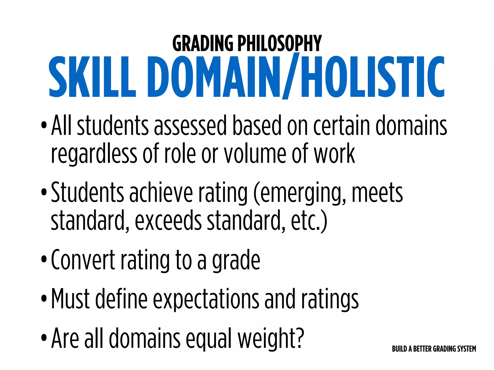 BUILD A BETTER GRADING SYSTEM
GRADING PHILOSOPHY
SKILL DOMAIN/HOLISTIC
•All students assessed based on certain domains
regardless of role or volume of work
•Students achieve rating (emerging, meets
standard, exceeds standard, etc.)
•Convert rating to a grade
•Must define expectations and ratings
•Are all domains equal weight?
 