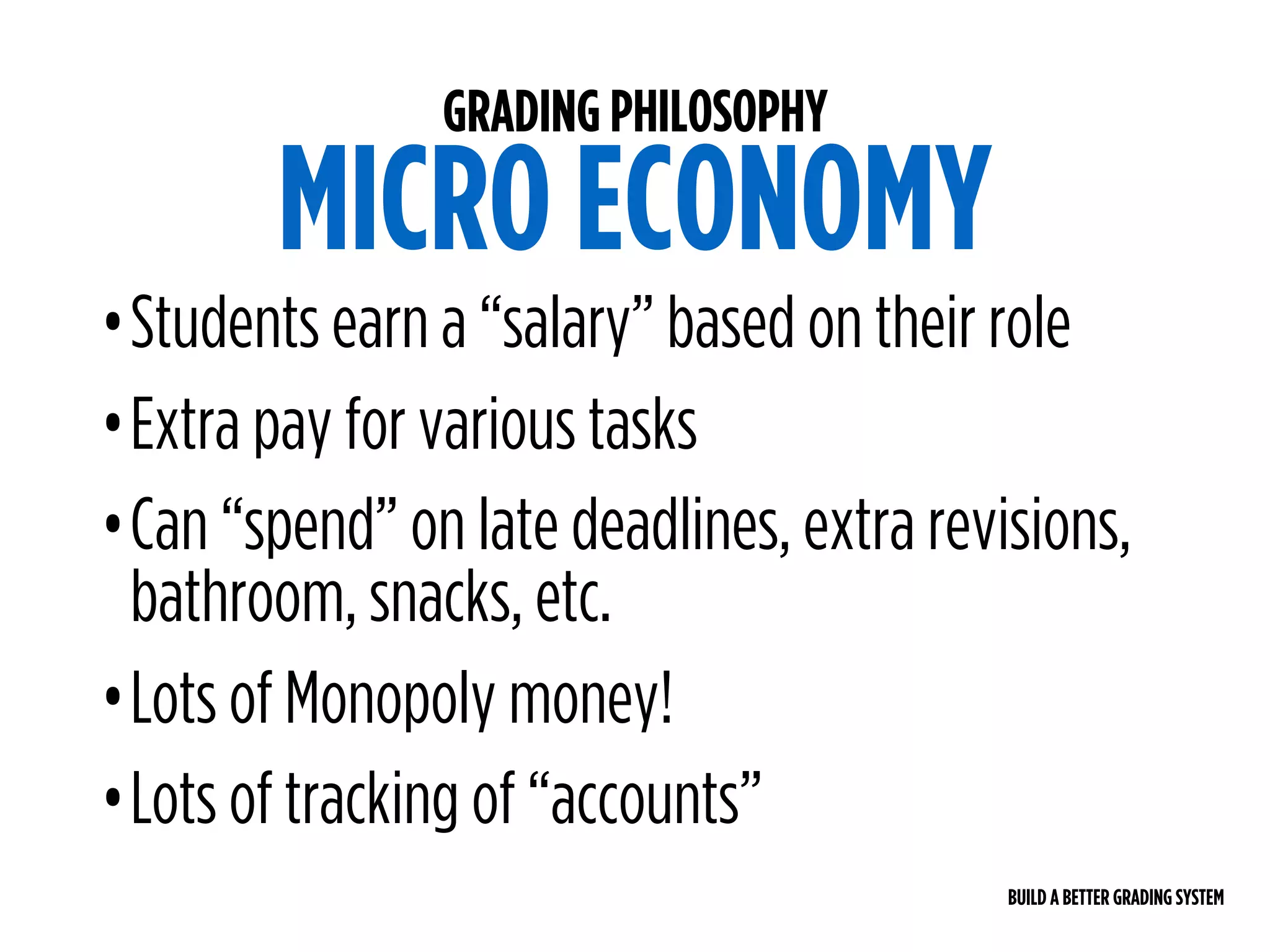 BUILD A BETTER GRADING SYSTEM
GRADING PHILOSOPHY
MICRO ECONOMY
•Students earn a “salary” based on their role
•Extra pay for various tasks
•Can “spend” on late deadlines, extra revisions,
bathroom, snacks, etc.
•Lots of Monopoly money!
•Lots of tracking of “accounts”
 