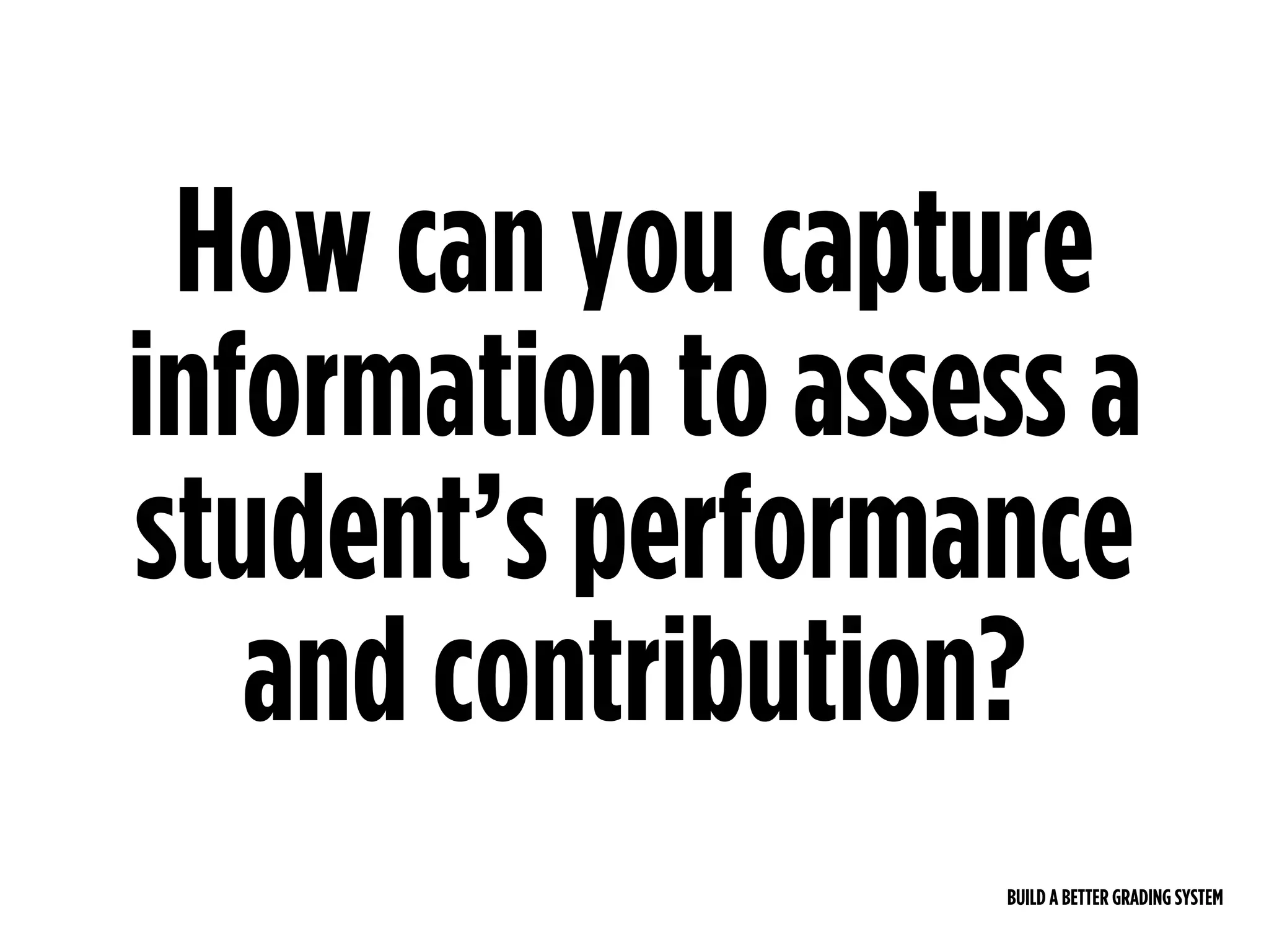 BUILD A BETTER GRADING SYSTEM
How can you capture
information to assess a
student’s performance
and contribution?
 