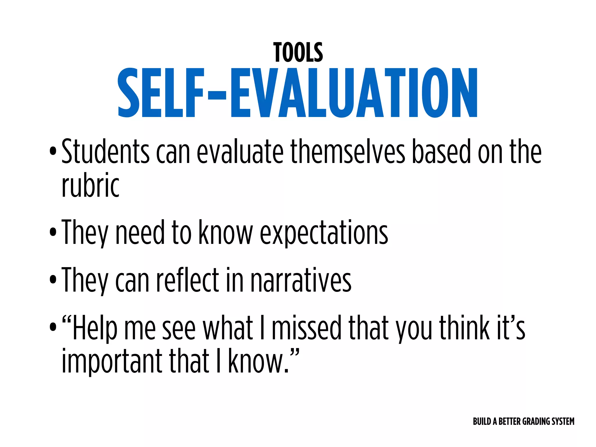 BUILD A BETTER GRADING SYSTEM
TOOLS
SELF-EVALUATION
•Students can evaluate themselves based on the
rubric
•They need to know expectations
•They can reflect in narratives
•“Help me see what I missed that you think it’s
important that I know.”
 