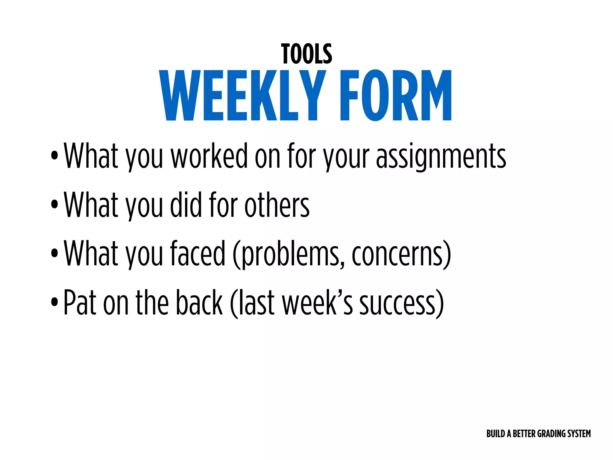 BUILD A BETTER GRADING SYSTEM
TOOLS
WEEKLY FORM
•What you worked on for your assignments
•What you did for others
•What you faced (problems, concerns)
•Pat on the back (last week’s success)
 