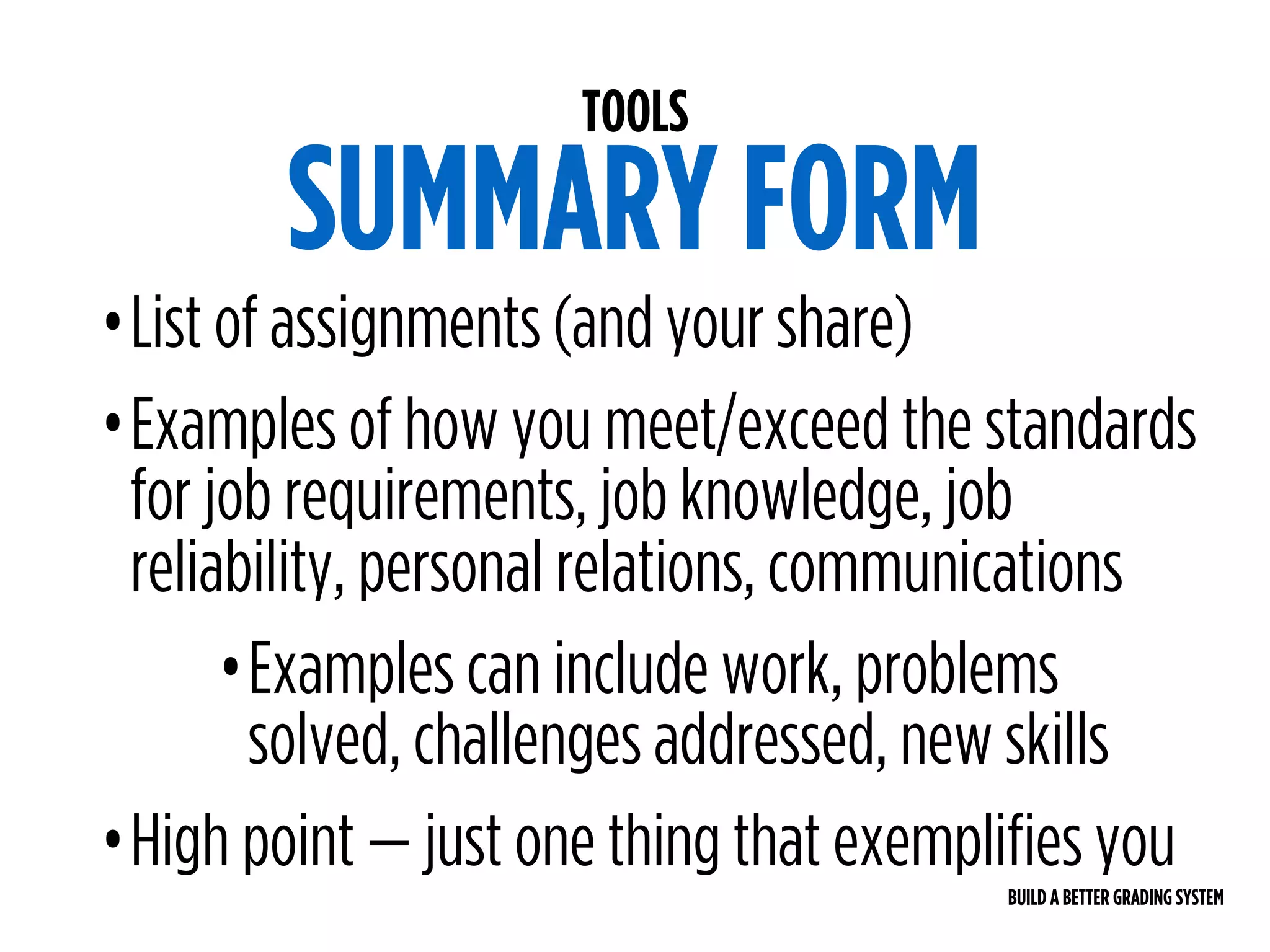 BUILD A BETTER GRADING SYSTEM
TOOLS
SUMMARY FORM
•List of assignments (and your share)
•Examples of how you meet/exceed the standards
for job requirements, job knowledge, job
reliability, personal relations, communications
•Examples can include work, problems
solved, challenges addressed, new skills
•High point — just one thing that exemplifies you
 