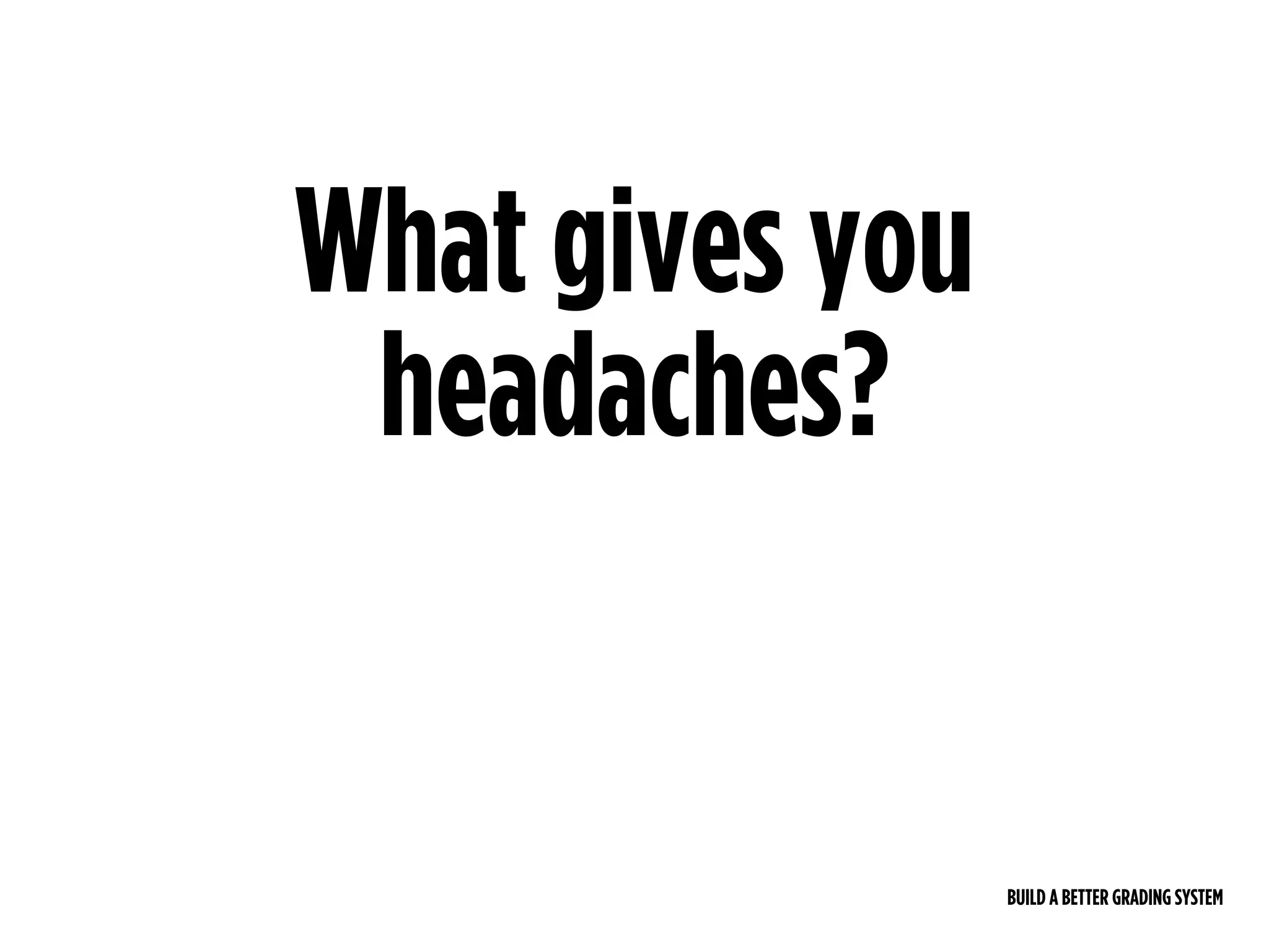BUILD A BETTER GRADING SYSTEM
What gives you
headaches?
 