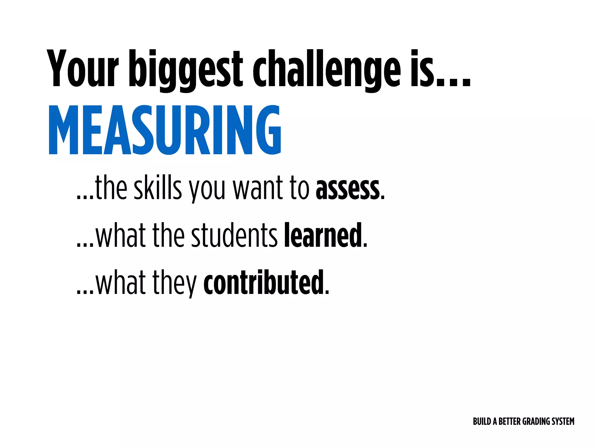 BUILD A BETTER GRADING SYSTEM
Your biggest challenge is…
MEASURING
…the skills you want to assess.
…what the students learned.
…what they contributed.
 
