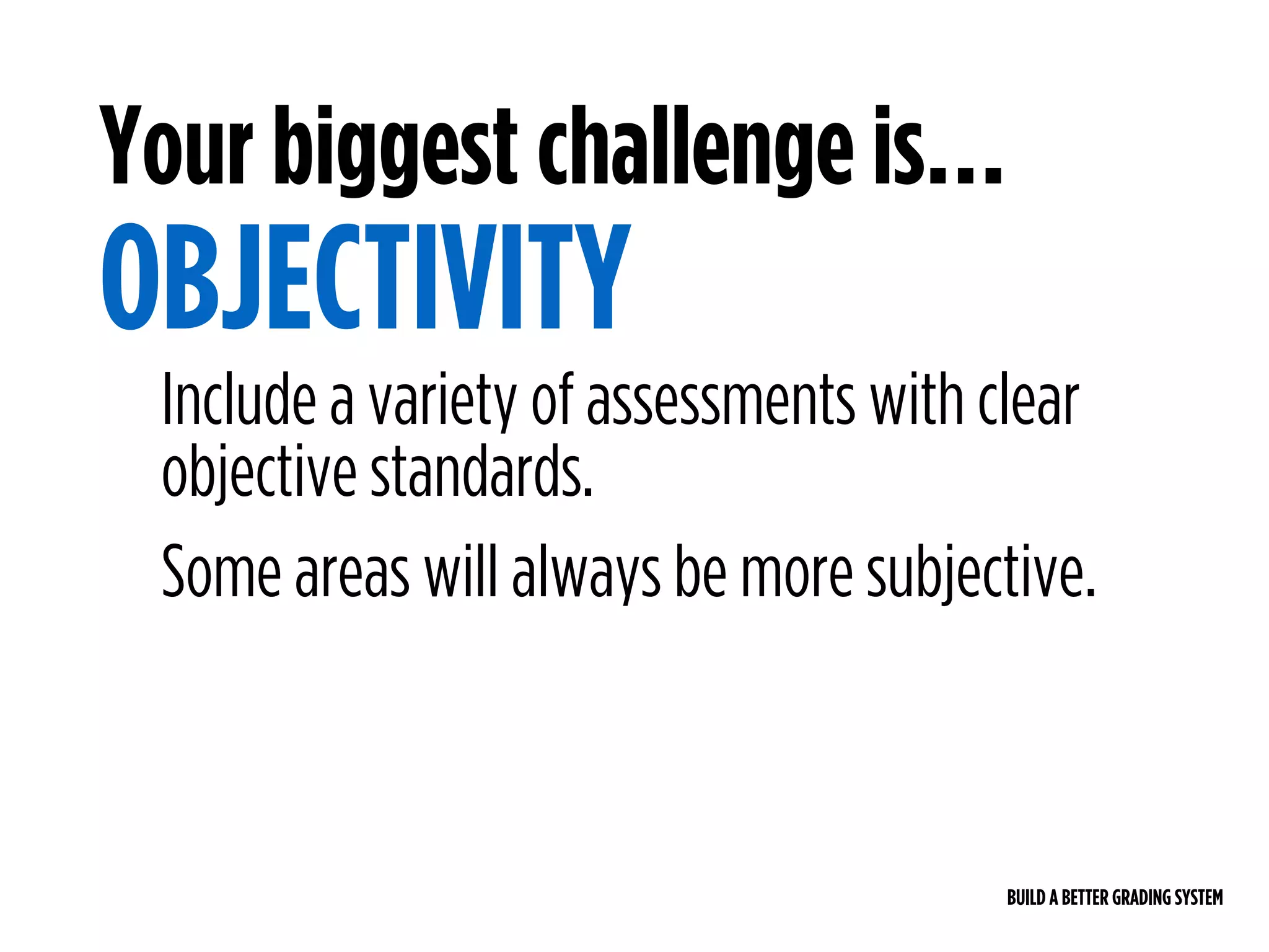 BUILD A BETTER GRADING SYSTEM
Your biggest challenge is…
OBJECTIVITY
Include a variety of assessments with clear
objective standards.
Some areas will always be more subjective.
 