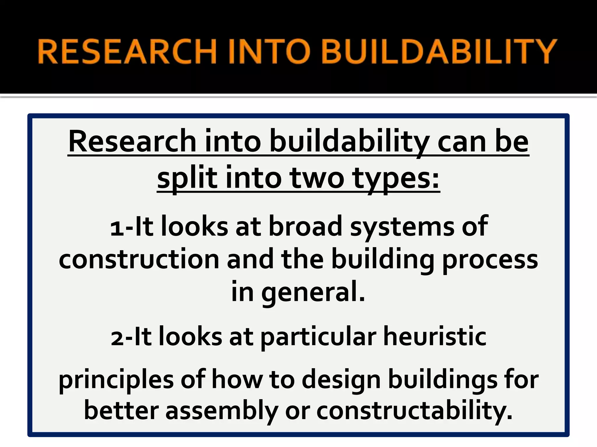 Research into buildability can be
split into two types:
1-It looks at broad systems of
construction and the building process
in general.
2-It looks at particular heuristic
principles of how to design buildings for
better assembly or constructability.
 