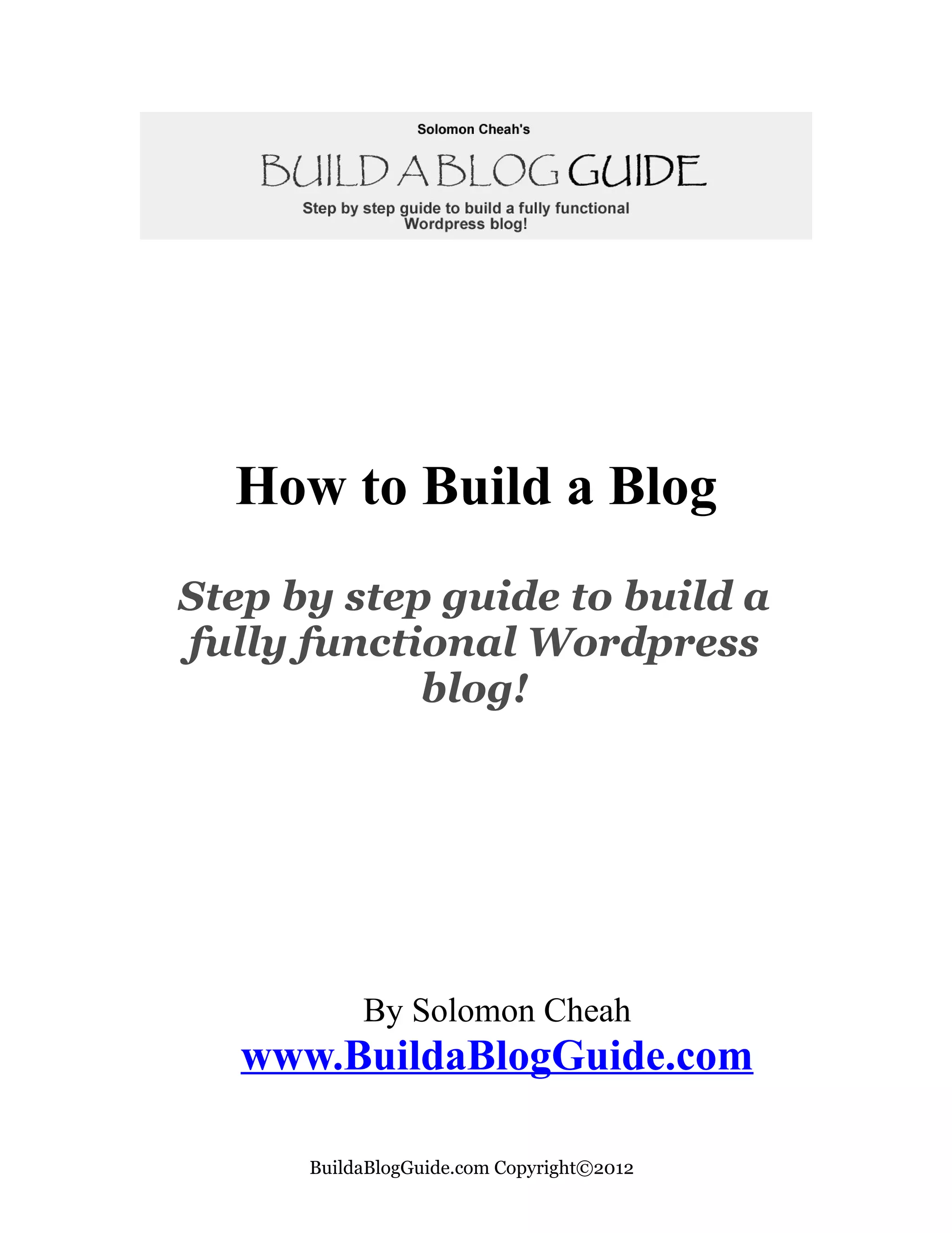 How to Build a Blog
Step by step guide to build a
fully functional Wordpress
            blog!




           By Solomon Cheah
   www.BuildaBlogGuide.com

      BuildaBlogGuide.com Copyright©2012
 