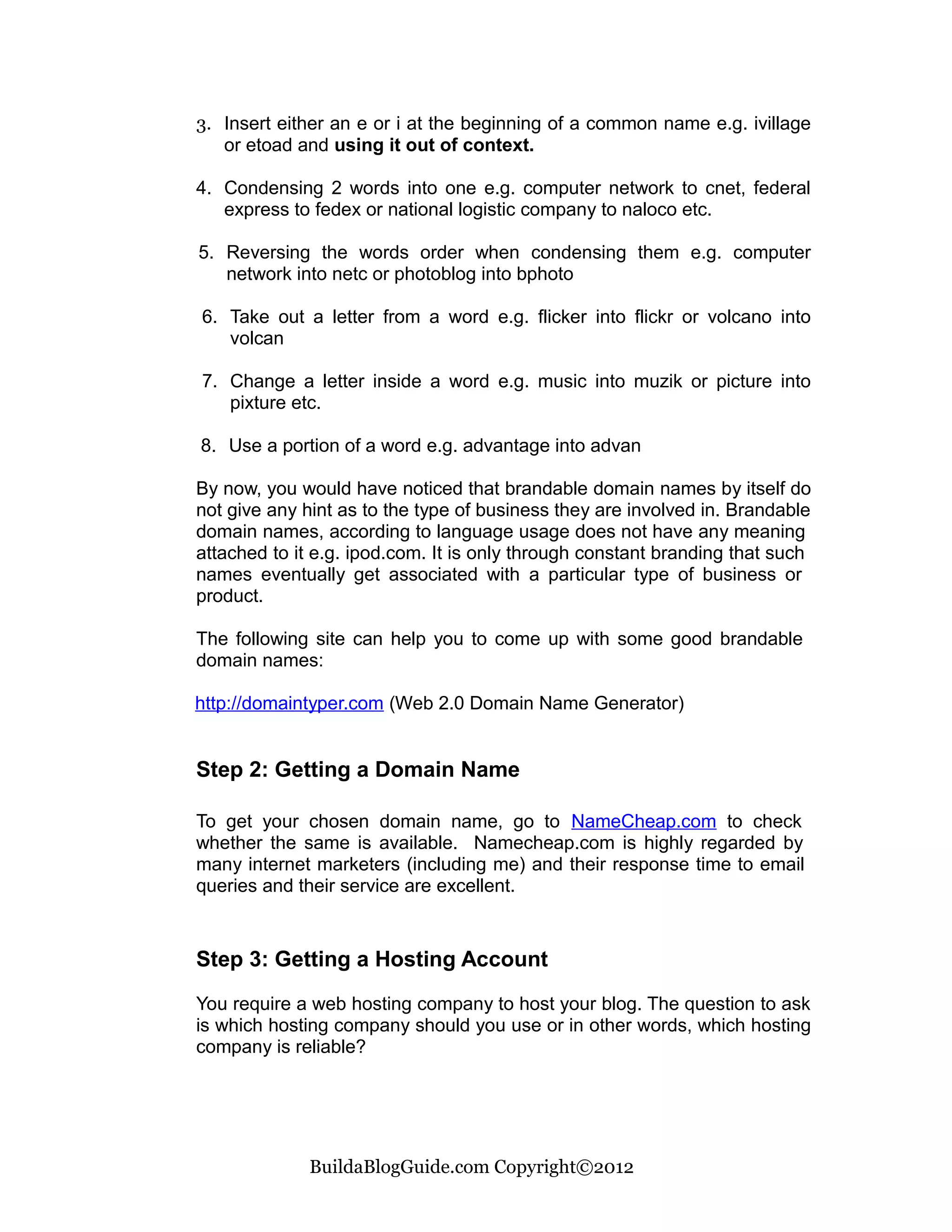 3. Insert either an e or i at the beginning of a common name e.g. ivillage
   or etoad and using it out of context.

4. Condensing 2 words into one e.g. computer network to cnet, federal
   express to fedex or national logistic company to naloco etc.

5. Reversing the words order when condensing them e.g. computer
   network into netc or photoblog into bphoto

6. Take out a letter from a word e.g. flicker into flickr or volcano into
   volcan

7. Change a letter inside a word e.g. music into muzik or picture into
   pixture etc.

8. Use a portion of a word e.g. advantage into advan

By now, you would have noticed that brandable domain names by itself do
not give any hint as to the type of business they are involved in. Brandable
domain names, according to language usage does not have any meaning
attached to it e.g. ipod.com. It is only through constant branding that such
names eventually get associated with a particular type of business or
product.

The following site can help you to come up with some good brandable
domain names:

http://domaintyper.com (Web 2.0 Domain Name Generator)


Step 2: Getting a Domain Name

To get your chosen domain name, go to NameCheap.com to check
whether the same is available. Namecheap.com is highly regarded by
many internet marketers (including me) and their response time to email
queries and their service are excellent.


Step 3: Getting a Hosting Account

You require a web hosting company to host your blog. The question to ask
is which hosting company should you use or in other words, which hosting
company is reliable?




             BuildaBlogGuide.com Copyright©2012
 