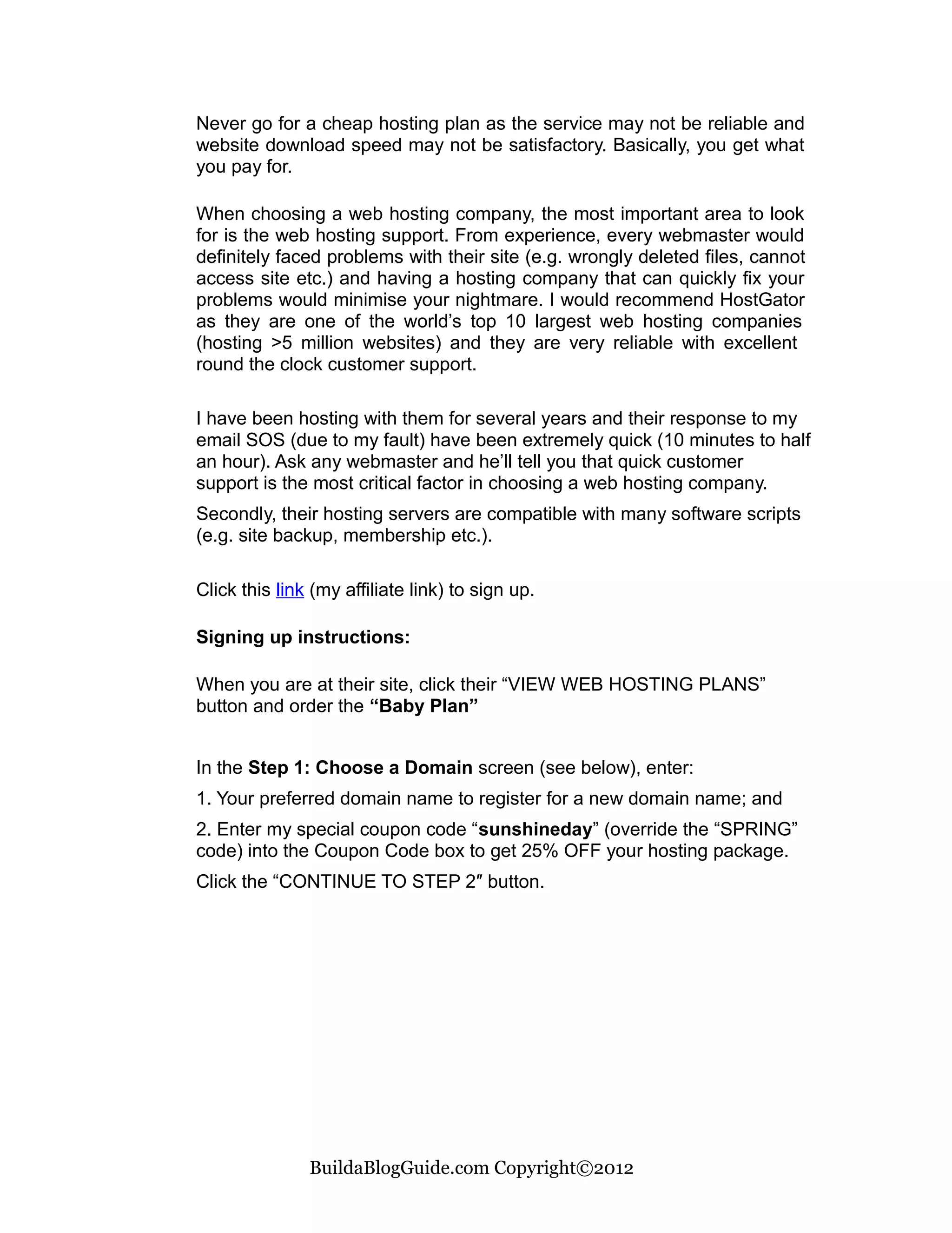 Never go for a cheap hosting plan as the service may not be reliable and
website download speed may not be satisfactory. Basically, you get what
you pay for.

When choosing a web hosting company, the most important area to look
for is the web hosting support. From experience, every webmaster would
definitely faced problems with their site (e.g. wrongly deleted files, cannot
access site etc.) and having a hosting company that can quickly fix your
problems would minimise your nightmare. I would recommend HostGator
as they are one of the world’s top 10 largest web hosting companies
(hosting >5 million websites) and they are very reliable with excellent
round the clock customer support.

I have been hosting with them for several years and their response to my
email SOS (due to my fault) have been extremely quick (10 minutes to half
an hour). Ask any webmaster and he’ll tell you that quick customer
support is the most critical factor in choosing a web hosting company.
Secondly, their hosting servers are compatible with many software scripts
(e.g. site backup, membership etc.).

Click this link (my affiliate link) to sign up.

Signing up instructions:

When you are at their site, click their “VIEW WEB HOSTING PLANS”
button and order the “Baby Plan”


In the Step 1: Choose a Domain screen (see below), enter:
1. Your preferred domain name to register for a new domain name; and
2. Enter my special coupon code “sunshineday” (override the “SPRING”
code) into the Coupon Code box to get 25% OFF your hosting package.
Click the “CONTINUE TO STEP 2″ button.




               BuildaBlogGuide.com Copyright©2012
 