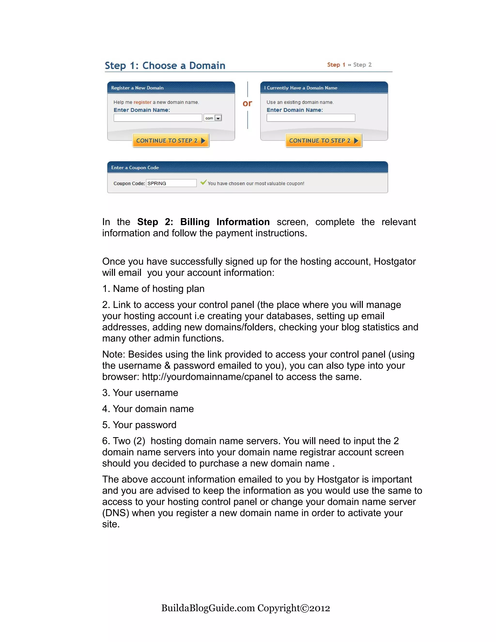 In the Step 2: Billing Information screen, complete the relevant
information and follow the payment instructions.

Once you have successfully signed up for the hosting account, Hostgator
will email you your account information:
1. Name of hosting plan
2. Link to access your control panel (the place where you will manage
your hosting account i.e creating your databases, setting up email
addresses, adding new domains/folders, checking your blog statistics and
many other admin functions.
Note: Besides using the link provided to access your control panel (using
the username & password emailed to you), you can also type into your
browser: http://yourdomainname/cpanel to access the same.
3. Your username
4. Your domain name
5. Your password
6. Two (2) hosting domain name servers. You will need to input the 2
domain name servers into your domain name registrar account screen
should you decided to purchase a new domain name .
The above account information emailed to you by Hostgator is important
and you are advised to keep the information as you would use the same to
access to your hosting control panel or change your domain name server
(DNS) when you register a new domain name in order to activate your
site.




             BuildaBlogGuide.com Copyright©2012
 