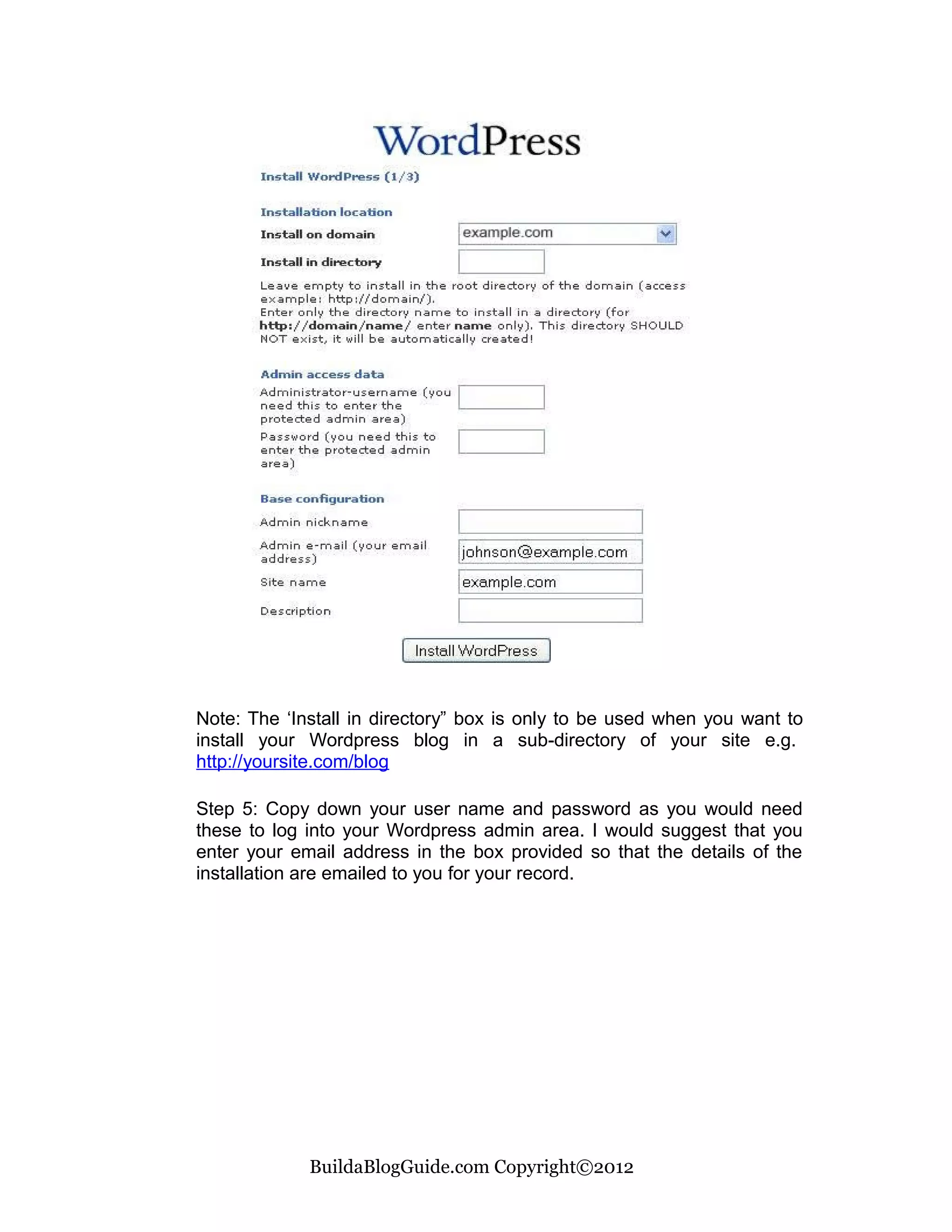 Note: The ‘Install in directory” box is only to be used when you want to
install your Wordpress blog in a sub-directory of your site e.g.
http://yoursite.com/blog

Step 5: Copy down your user name and password as you would need
these to log into your Wordpress admin area. I would suggest that you
enter your email address in the box provided so that the details of the
installation are emailed to you for your record.




             BuildaBlogGuide.com Copyright©2012
 