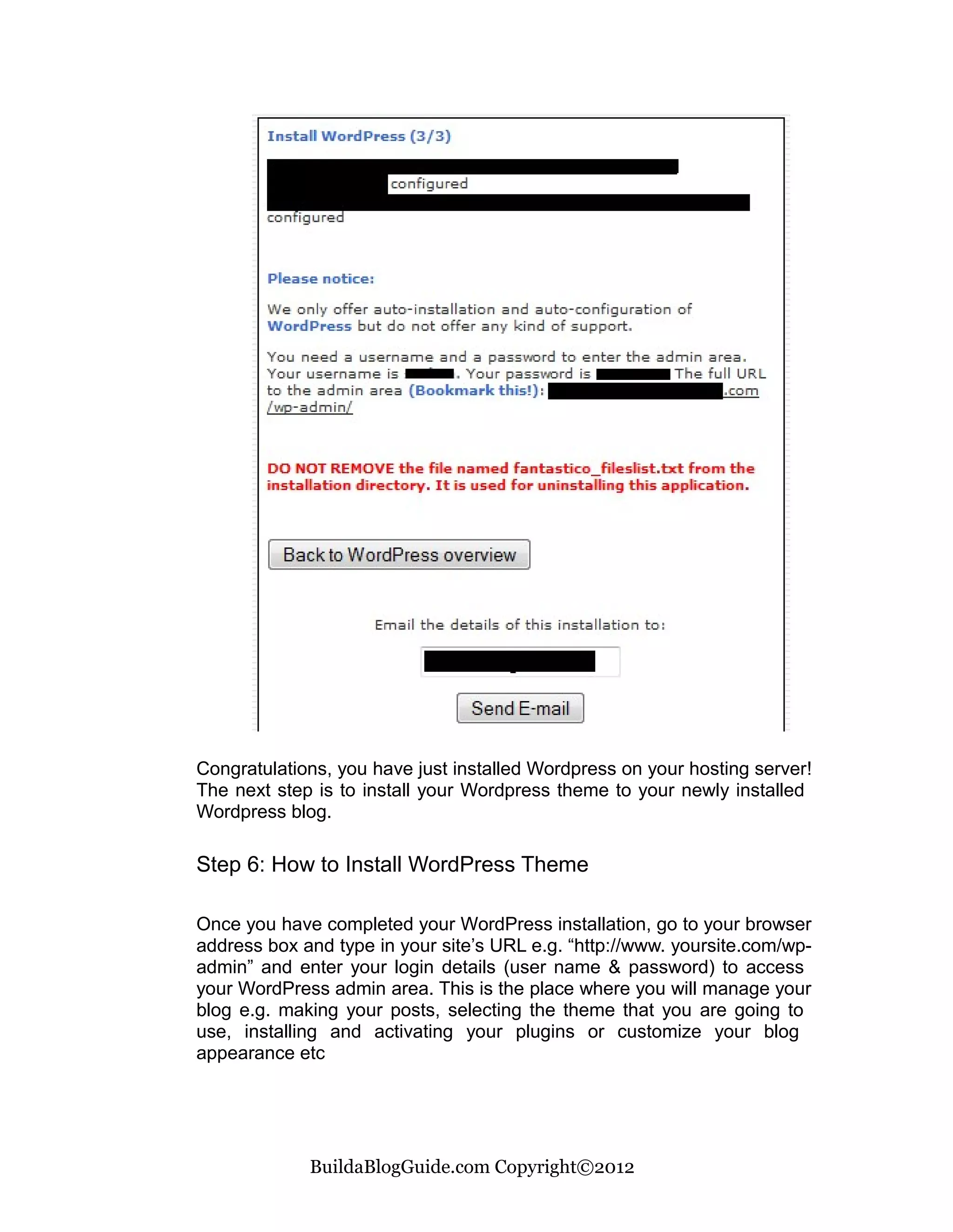 Congratulations, you have just installed Wordpress on your hosting server!
The next step is to install your Wordpress theme to your newly installed
Wordpress blog.

Step 6: How to Install WordPress Theme

Once you have completed your WordPress installation, go to your browser
address box and type in your site’s URL e.g. “http://www. yoursite.com/wp-
admin” and enter your login details (user name & password) to access
your WordPress admin area. This is the place where you will manage your
blog e.g. making your posts, selecting the theme that you are going to
use, installing and activating your plugins or customize your blog
appearance etc




             BuildaBlogGuide.com Copyright©2012
 