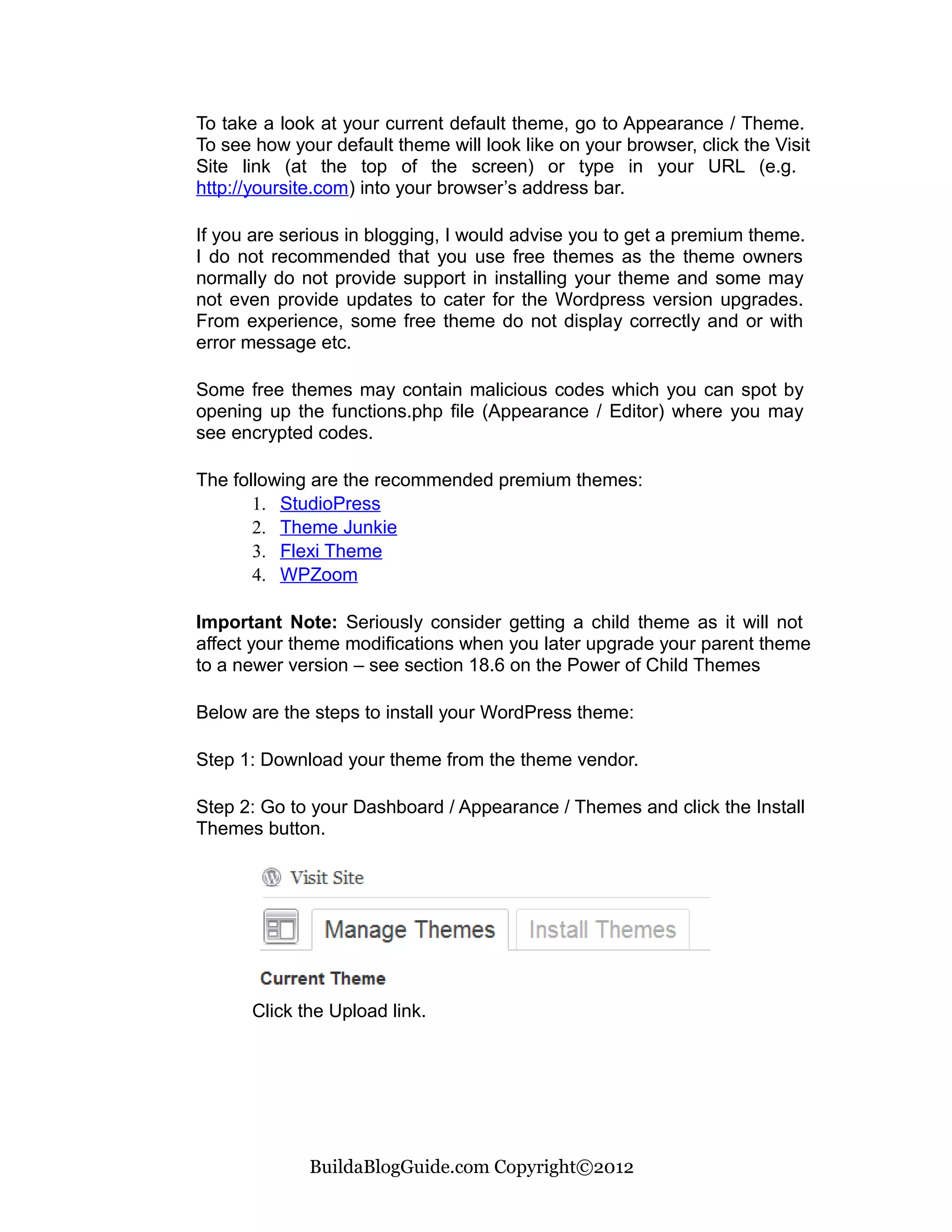 To take a look at your current default theme, go to Appearance / Theme.
To see how your default theme will look like on your browser, click the Visit
Site link (at the top of the screen) or type in your URL (e.g.
http://yoursite.com) into your browser’s address bar.

If you are serious in blogging, I would advise you to get a premium theme.
I do not recommended that you use free themes as the theme owners
normally do not provide support in installing your theme and some may
not even provide updates to cater for the Wordpress version upgrades.
From experience, some free theme do not display correctly and or with
error message etc.

Some free themes may contain malicious codes which you can spot by
opening up the functions.php file (Appearance / Editor) where you may
see encrypted codes.

The following are the recommended premium themes:
       1. StudioPress
       2. Theme Junkie
       3. Flexi Theme
       4. WPZoom

Important Note: Seriously consider getting a child theme as it will not
affect your theme modifications when you later upgrade your parent theme
to a newer version – see section 18.6 on the Power of Child Themes

Below are the steps to install your WordPress theme:

Step 1: Download your theme from the theme vendor.

Step 2: Go to your Dashboard / Appearance / Themes and click the Install
Themes button.




       Click the Upload link.




              BuildaBlogGuide.com Copyright©2012
 