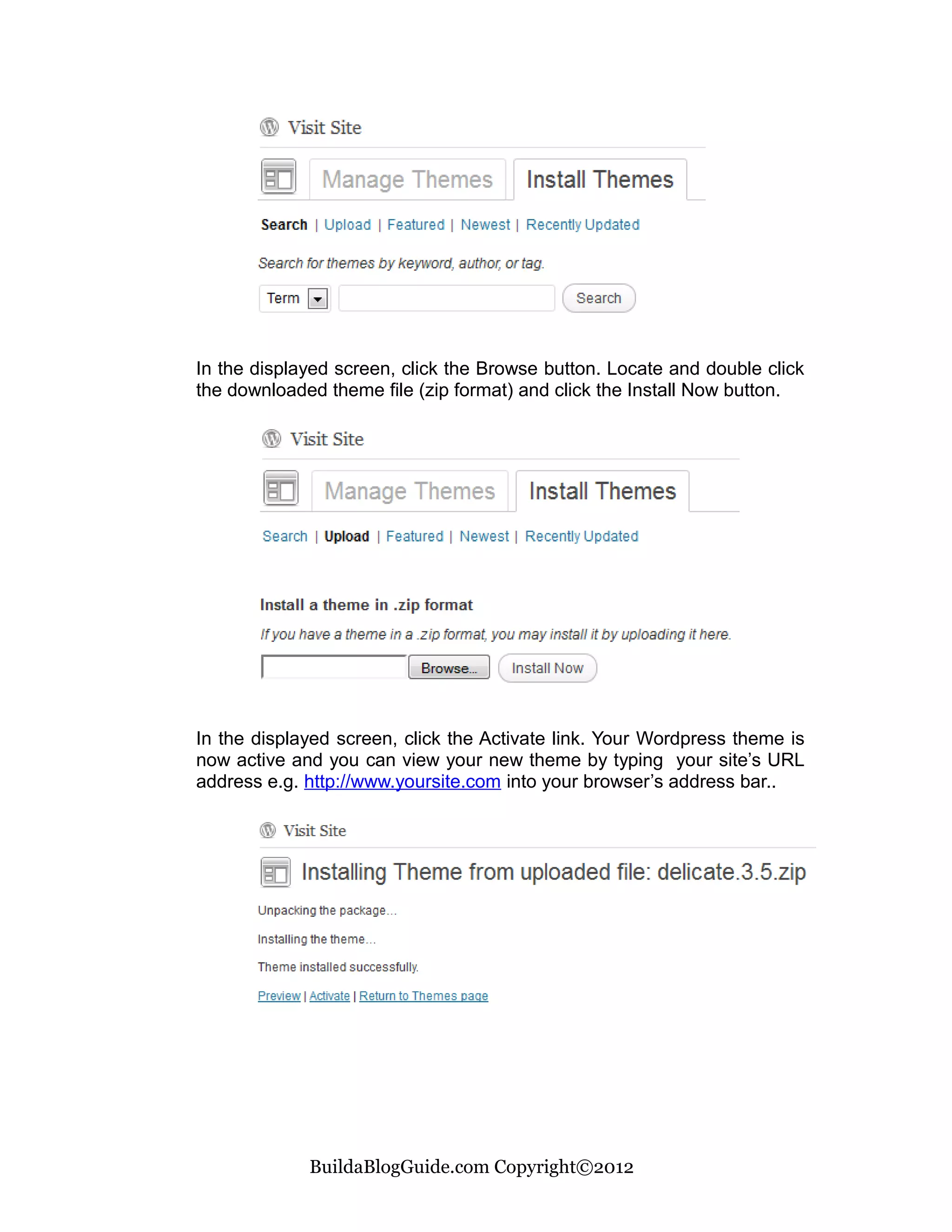 In the displayed screen, click the Browse button. Locate and double click
the downloaded theme file (zip format) and click the Install Now button.




In the displayed screen, click the Activate link. Your Wordpress theme is
now active and you can view your new theme by typing your site’s URL
address e.g. http://www.yoursite.com into your browser’s address bar..




             BuildaBlogGuide.com Copyright©2012
 