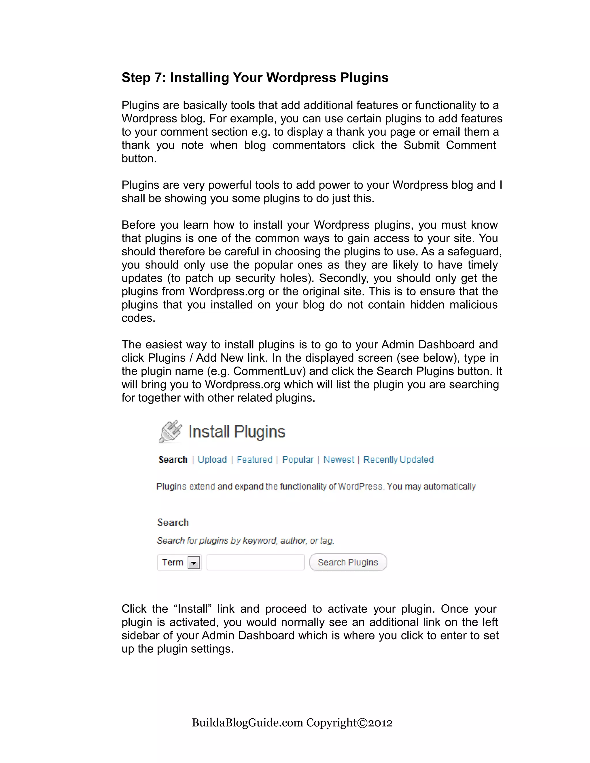 Step 7: Installing Your Wordpress Plugins

Plugins are basically tools that add additional features or functionality to a
Wordpress blog. For example, you can use certain plugins to add features
to your comment section e.g. to display a thank you page or email them a
thank you note when blog commentators click the Submit Comment
button.

Plugins are very powerful tools to add power to your Wordpress blog and I
shall be showing you some plugins to do just this.

Before you learn how to install your Wordpress plugins, you must know
that plugins is one of the common ways to gain access to your site. You
should therefore be careful in choosing the plugins to use. As a safeguard,
you should only use the popular ones as they are likely to have timely
updates (to patch up security holes). Secondly, you should only get the
plugins from Wordpress.org or the original site. This is to ensure that the
plugins that you installed on your blog do not contain hidden malicious
codes.

The easiest way to install plugins is to go to your Admin Dashboard and
click Plugins / Add New link. In the displayed screen (see below), type in
the plugin name (e.g. CommentLuv) and click the Search Plugins button. It
will bring you to Wordpress.org which will list the plugin you are searching
for together with other related plugins.




Click the “Install” link and proceed to activate your plugin. Once your
plugin is activated, you would normally see an additional link on the left
sidebar of your Admin Dashboard which is where you click to enter to set
up the plugin settings.




              BuildaBlogGuide.com Copyright©2012
 