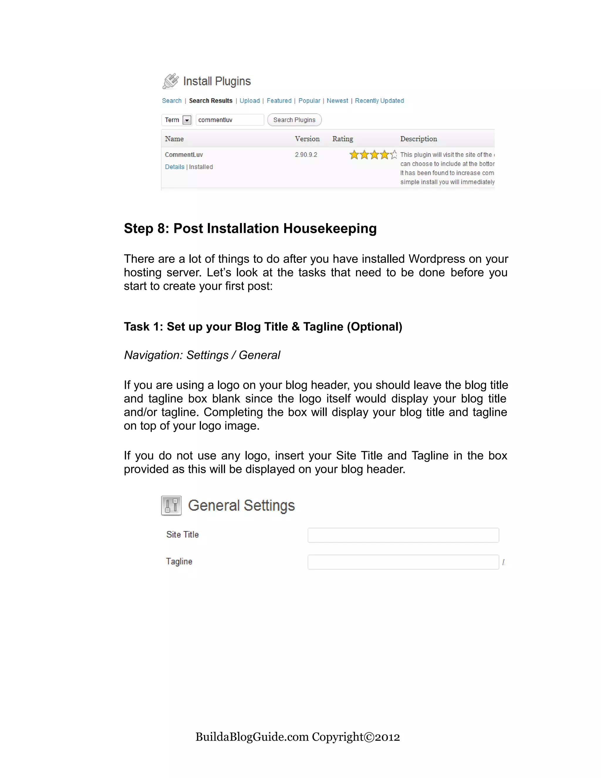 Step 8: Post Installation Housekeeping

There are a lot of things to do after you have installed Wordpress on your
hosting server. Let’s look at the tasks that need to be done before you
start to create your first post:


Task 1: Set up your Blog Title & Tagline (Optional)

Navigation: Settings / General

If you are using a logo on your blog header, you should leave the blog title
and tagline box blank since the logo itself would display your blog title
and/or tagline. Completing the box will display your blog title and tagline
on top of your logo image.

If you do not use any logo, insert your Site Title and Tagline in the box
provided as this will be displayed on your blog header.




              BuildaBlogGuide.com Copyright©2012
 