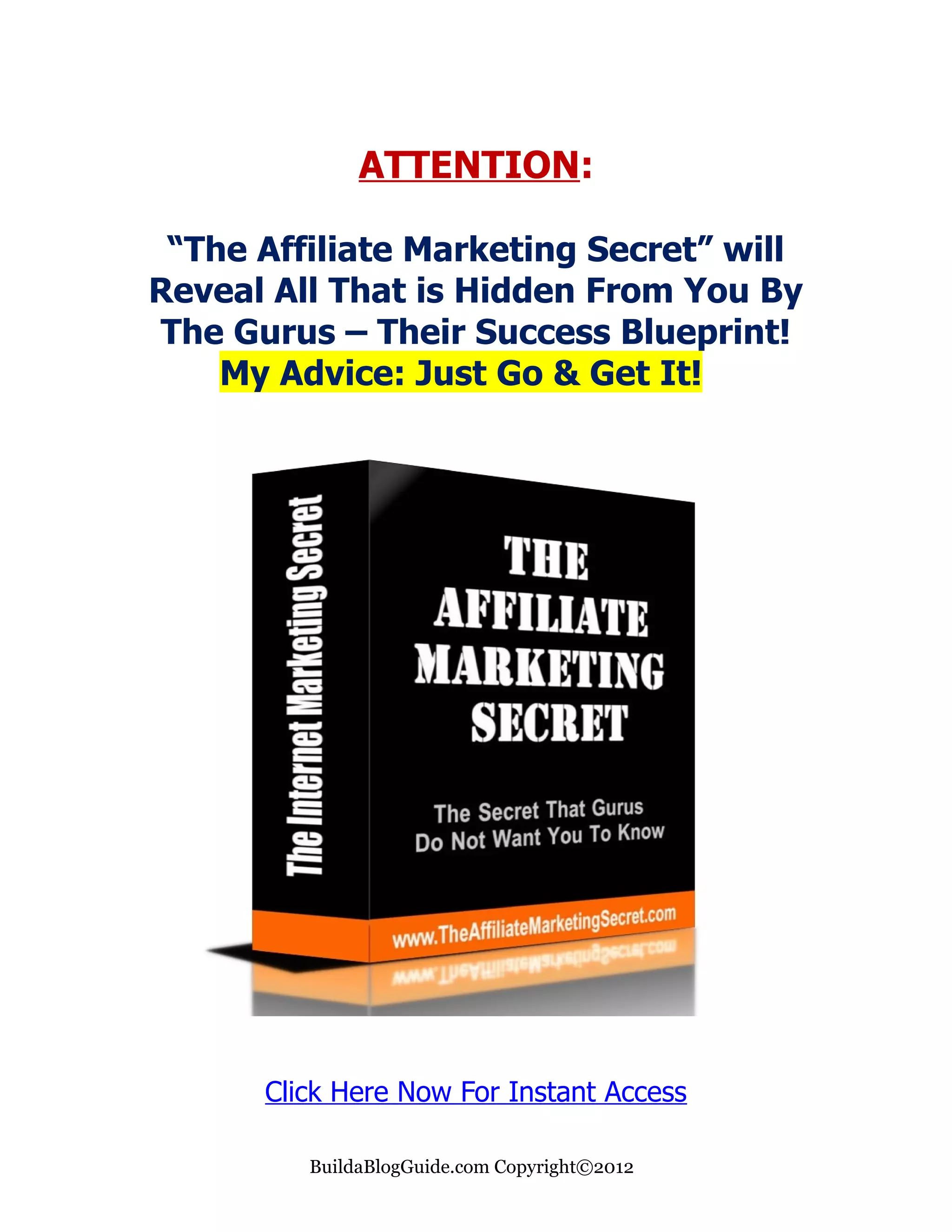 ATTENTION:

 “The Affiliate Marketing Secret” will
Reveal All That is Hidden From You By
The Gurus – Their Success Blueprint!
    My Advice: Just Go & Get It!




      Click Here Now For Instant Access

         BuildaBlogGuide.com Copyright©2012
 