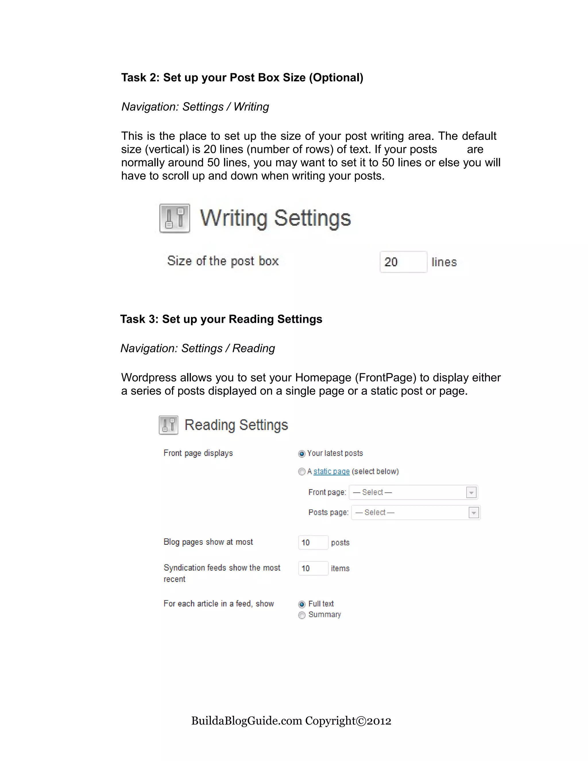 Task 2: Set up your Post Box Size (Optional)

Navigation: Settings / Writing

This is the place to set up the size of your post writing area. The default
size (vertical) is 20 lines (number of rows) of text. If your posts   are
normally around 50 lines, you may want to set it to 50 lines or else you will
have to scroll up and down when writing your posts.




Task 3: Set up your Reading Settings

Navigation: Settings / Reading

Wordpress allows you to set your Homepage (FrontPage) to display either
a series of posts displayed on a single page or a static post or page.




              BuildaBlogGuide.com Copyright©2012
 