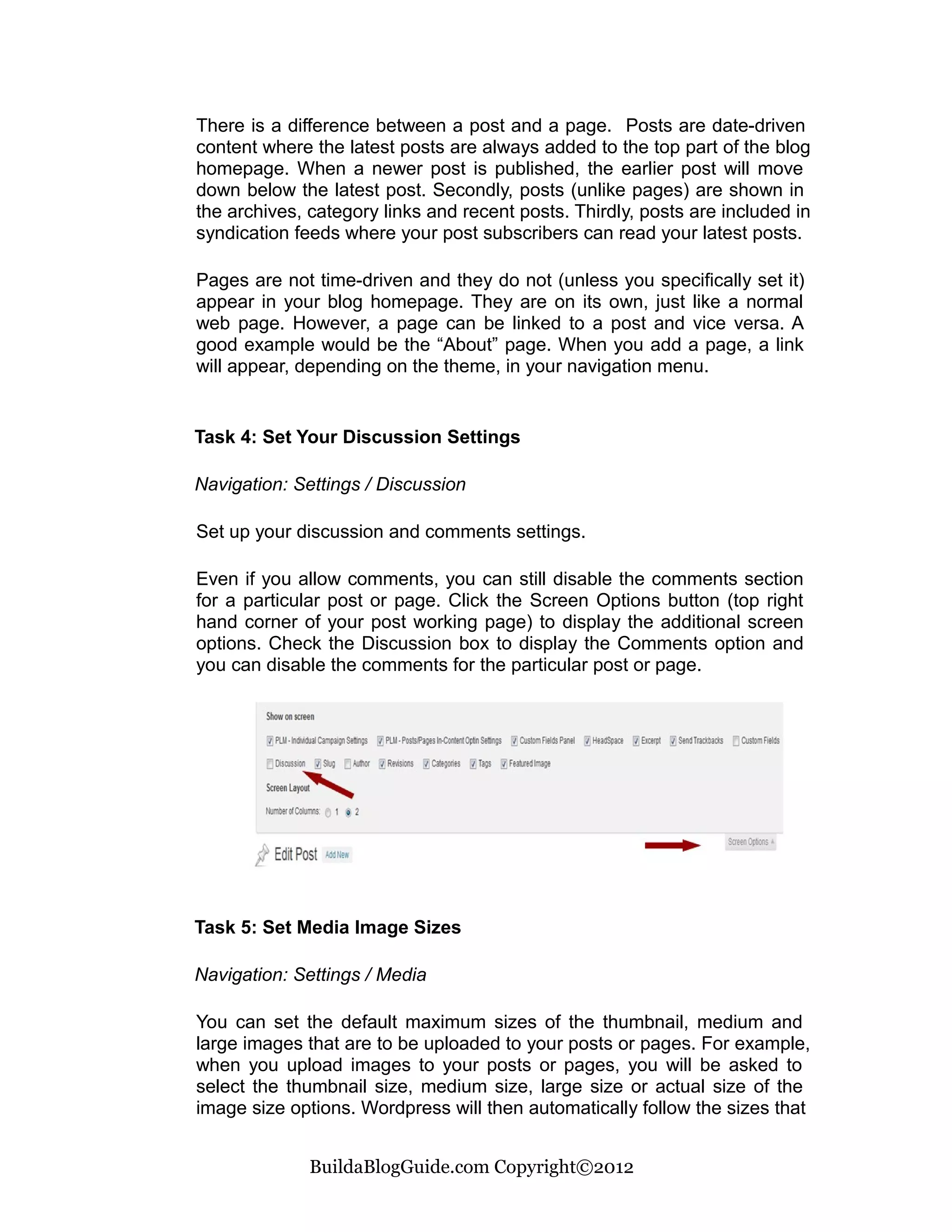 There is a difference between a post and a page. Posts are date-driven
content where the latest posts are always added to the top part of the blog
homepage. When a newer post is published, the earlier post will move
down below the latest post. Secondly, posts (unlike pages) are shown in
the archives, category links and recent posts. Thirdly, posts are included in
syndication feeds where your post subscribers can read your latest posts.

Pages are not time-driven and they do not (unless you specifically set it)
appear in your blog homepage. They are on its own, just like a normal
web page. However, a page can be linked to a post and vice versa. A
good example would be the “About” page. When you add a page, a link
will appear, depending on the theme, in your navigation menu.


Task 4: Set Your Discussion Settings

Navigation: Settings / Discussion

Set up your discussion and comments settings.

Even if you allow comments, you can still disable the comments section
for a particular post or page. Click the Screen Options button (top right
hand corner of your post working page) to display the additional screen
options. Check the Discussion box to display the Comments option and
you can disable the comments for the particular post or page.




Task 5: Set Media Image Sizes

Navigation: Settings / Media

You can set the default maximum sizes of the thumbnail, medium and
large images that are to be uploaded to your posts or pages. For example,
when you upload images to your posts or pages, you will be asked to
select the thumbnail size, medium size, large size or actual size of the
image size options. Wordpress will then automatically follow the sizes that


              BuildaBlogGuide.com Copyright©2012
 