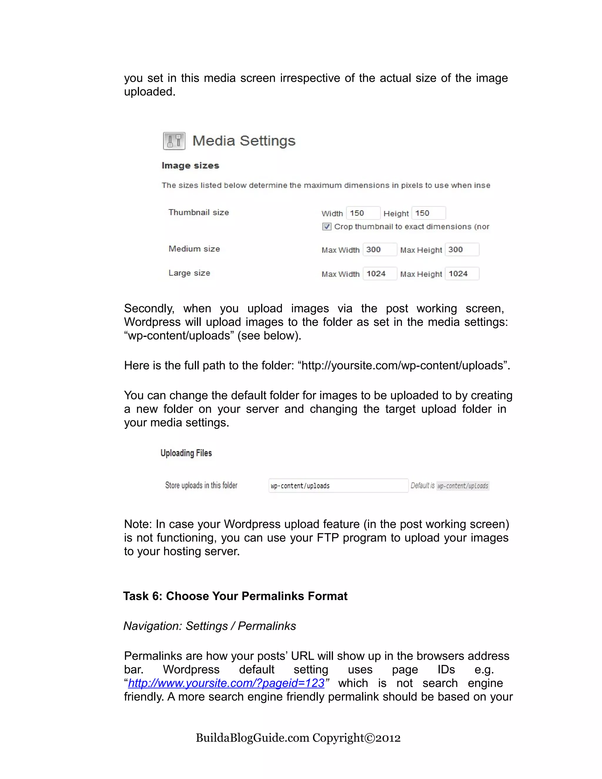 you set in this media screen irrespective of the actual size of the image
uploaded.




Secondly, when you upload images via the post working screen,
Wordpress will upload images to the folder as set in the media settings:
“wp-content/uploads” (see below).

Here is the full path to the folder: “http://yoursite.com/wp-content/uploads”.

You can change the default folder for images to be uploaded to by creating
a new folder on your server and changing the target upload folder in
your media settings.




Note: In case your Wordpress upload feature (in the post working screen)
is not functioning, you can use your FTP program to upload your images
to your hosting server.


Task 6: Choose Your Permalinks Format

Navigation: Settings / Permalinks

Permalinks are how your posts’ URL will show up in the browsers address
bar.     Wordpress    default    setting   uses     page    IDs   e.g.
“http://www.yoursite.com/?pageid=123” which is not search engine
friendly. A more search engine friendly permalink should be based on your


              BuildaBlogGuide.com Copyright©2012
 