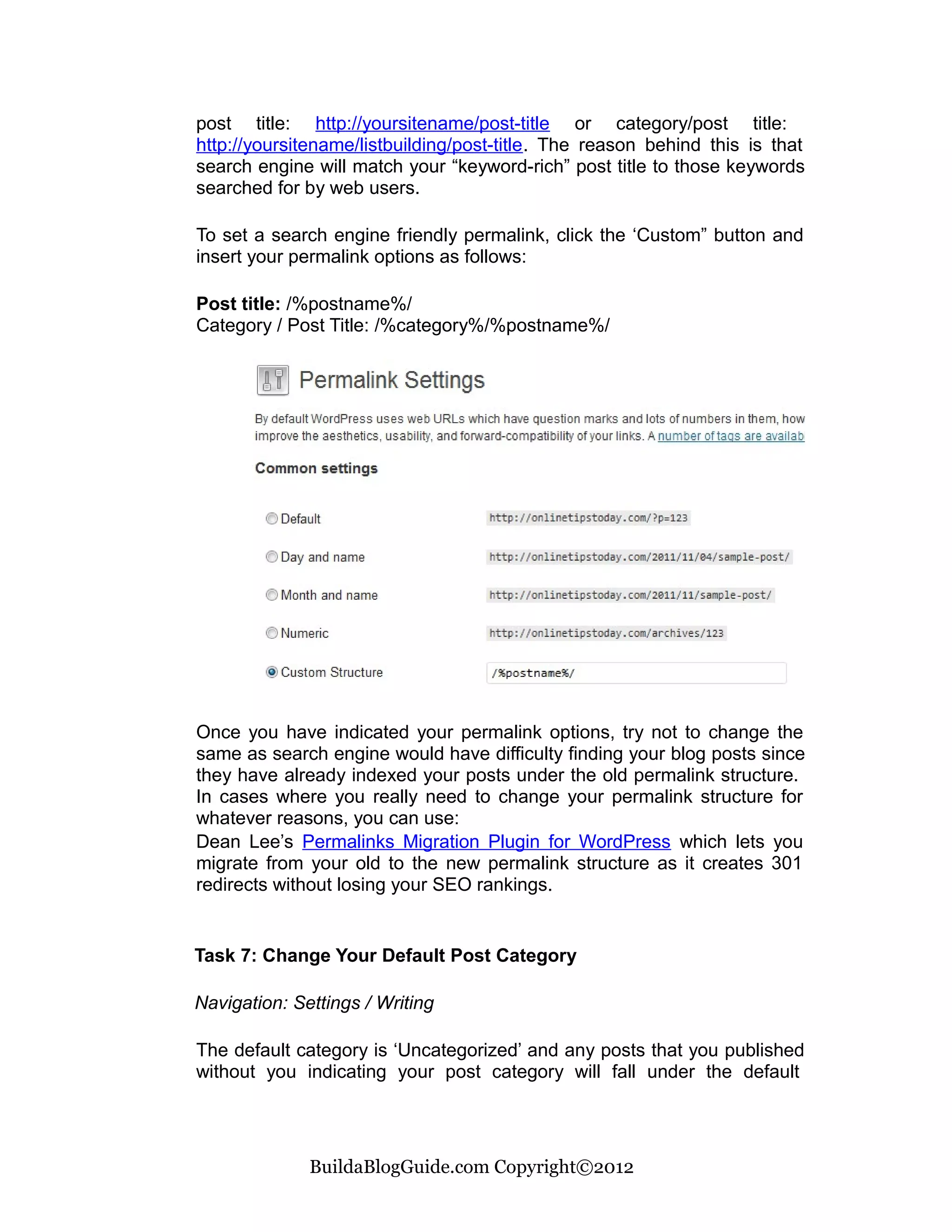 post title: http://yoursitename/post-title or category/post title:
http://yoursitename/listbuilding/post-title. The reason behind this is that
search engine will match your “keyword-rich” post title to those keywords
searched for by web users.

To set a search engine friendly permalink, click the ‘Custom” button and
insert your permalink options as follows:

Post title: /%postname%/
Category / Post Title: /%category%/%postname%/




Once you have indicated your permalink options, try not to change the
same as search engine would have difficulty finding your blog posts since
they have already indexed your posts under the old permalink structure.
In cases where you really need to change your permalink structure for
whatever reasons, you can use:
Dean Lee’s Permalinks Migration Plugin for WordPress which lets you
migrate from your old to the new permalink structure as it creates 301
redirects without losing your SEO rankings.


Task 7: Change Your Default Post Category

Navigation: Settings / Writing

The default category is ‘Uncategorized’ and any posts that you published
without you indicating your post category will fall under the default




              BuildaBlogGuide.com Copyright©2012
 