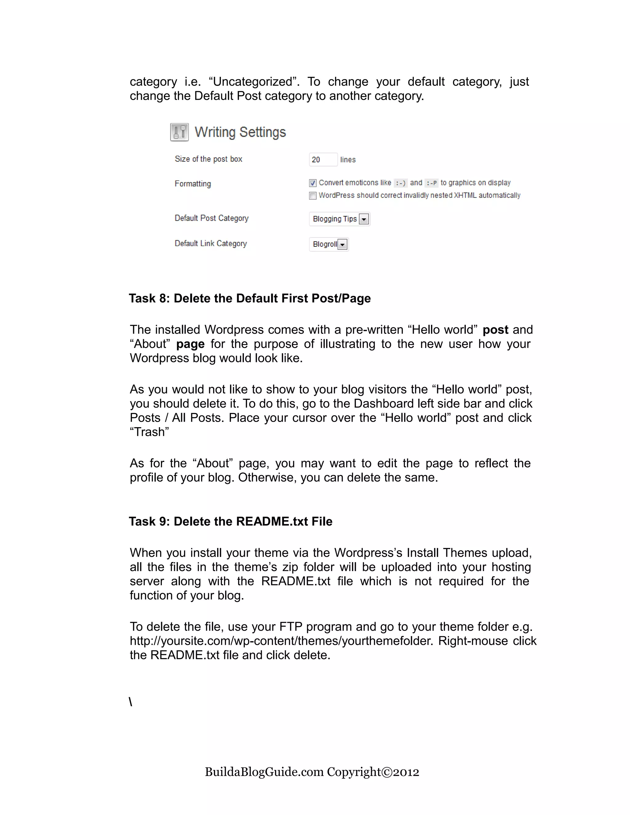 category i.e. “Uncategorized”. To change your default category, just
change the Default Post category to another category.




Task 8: Delete the Default First Post/Page

The installed Wordpress comes with a pre-written “Hello world” post and
“About” page for the purpose of illustrating to the new user how your
Wordpress blog would look like.

As you would not like to show to your blog visitors the “Hello world” post,
you should delete it. To do this, go to the Dashboard left side bar and click
Posts / All Posts. Place your cursor over the “Hello world” post and click
“Trash”

As for the “About” page, you may want to edit the page to reflect the
profile of your blog. Otherwise, you can delete the same.


Task 9: Delete the README.txt File

When you install your theme via the Wordpress’s Install Themes upload,
all the files in the theme’s zip folder will be uploaded into your hosting
server along with the README.txt file which is not required for the
function of your blog.

To delete the file, use your FTP program and go to your theme folder e.g.
http://yoursite.com/wp-content/themes/yourthemefolder. Right-mouse click
the README.txt file and click delete.







              BuildaBlogGuide.com Copyright©2012
 