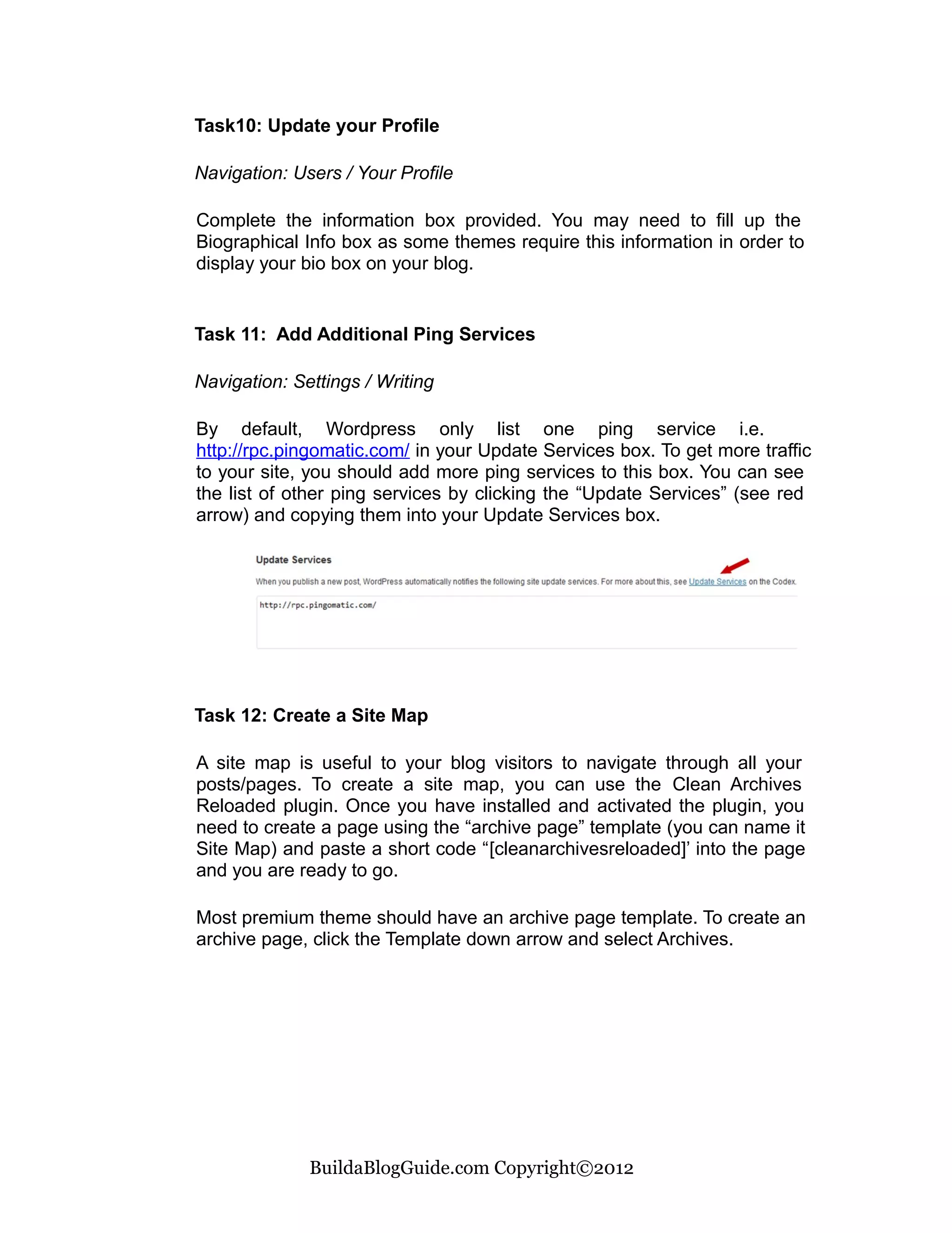 Task10: Update your Profile

Navigation: Users / Your Profile

Complete the information box provided. You may need to fill up the
Biographical Info box as some themes require this information in order to
display your bio box on your blog.


Task 11: Add Additional Ping Services

Navigation: Settings / Writing

By default, Wordpress only list one ping service i.e.
http://rpc.pingomatic.com/ in your Update Services box. To get more traffic
to your site, you should add more ping services to this box. You can see
the list of other ping services by clicking the “Update Services” (see red
arrow) and copying them into your Update Services box.




Task 12: Create a Site Map

A site map is useful to your blog visitors to navigate through all your
posts/pages. To create a site map, you can use the Clean Archives
Reloaded plugin. Once you have installed and activated the plugin, you
need to create a page using the “archive page” template (you can name it
Site Map) and paste a short code “[cleanarchivesreloaded]’ into the page
and you are ready to go.

Most premium theme should have an archive page template. To create an
archive page, click the Template down arrow and select Archives.




              BuildaBlogGuide.com Copyright©2012
 