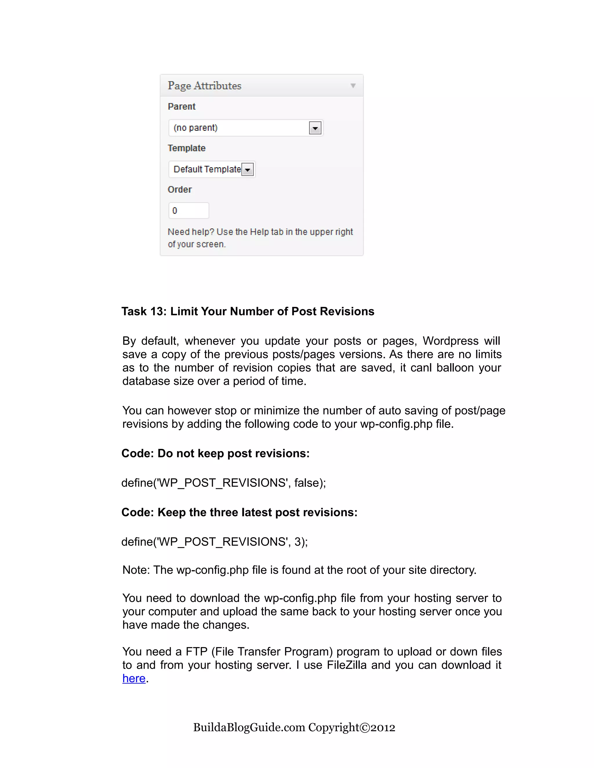 Task 13: Limit Your Number of Post Revisions

By default, whenever you update your posts or pages, Wordpress will
save a copy of the previous posts/pages versions. As there are no limits
as to the number of revision copies that are saved, it canl balloon your
database size over a period of time.

You can however stop or minimize the number of auto saving of post/page
revisions by adding the following code to your wp-config.php file.

Code: Do not keep post revisions:

define('WP_POST_REVISIONS', false);

Code: Keep the three latest post revisions:

define('WP_POST_REVISIONS', 3);

Note: The wp-config.php file is found at the root of your site directory.

You need to download the wp-config.php file from your hosting server to
your computer and upload the same back to your hosting server once you
have made the changes.

You need a FTP (File Transfer Program) program to upload or down files
to and from your hosting server. I use FileZilla and you can download it
here.



              BuildaBlogGuide.com Copyright©2012
 