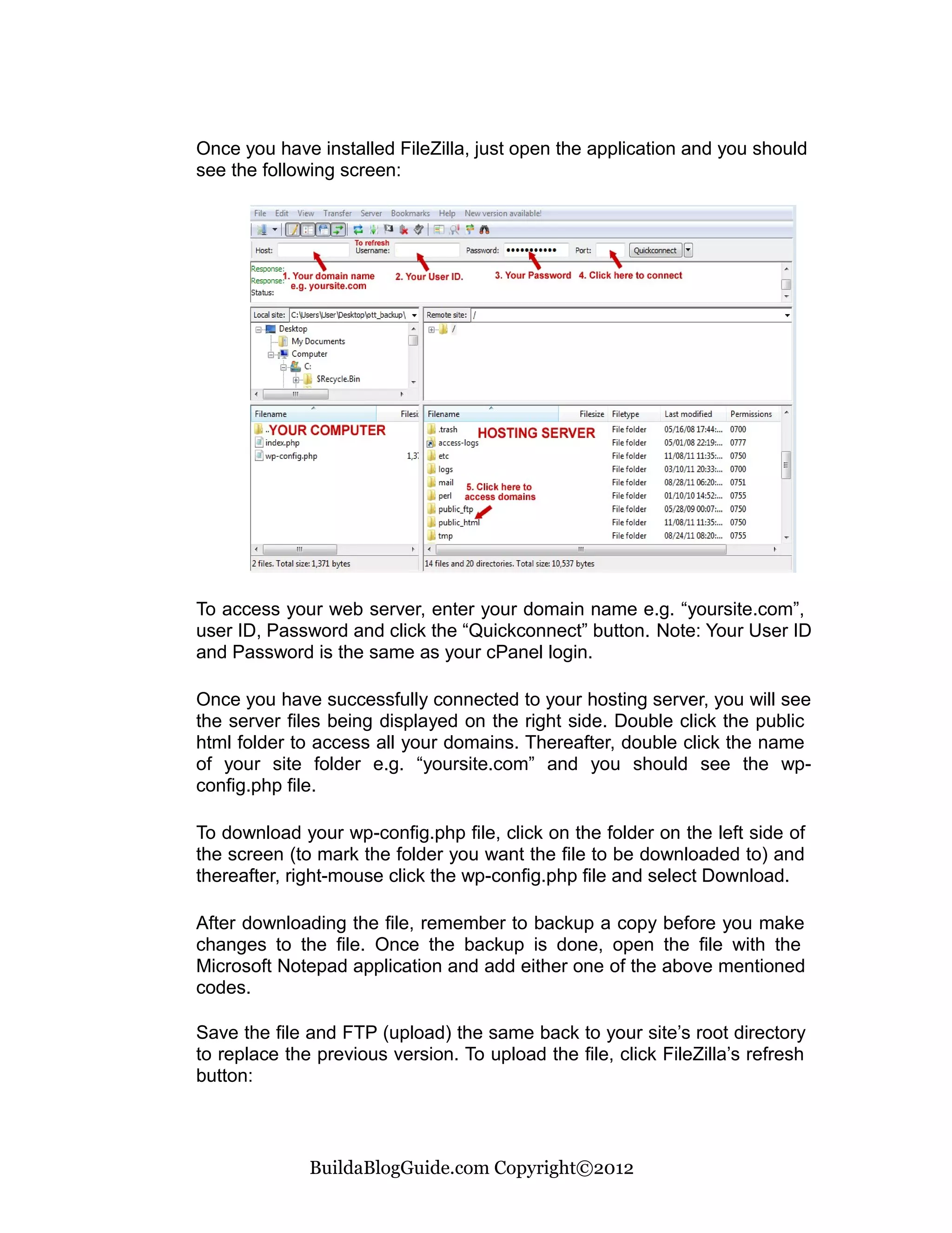 Once you have installed FileZilla, just open the application and you should
see the following screen:




To access your web server, enter your domain name e.g. “yoursite.com”,
user ID, Password and click the “Quickconnect” button. Note: Your User ID
and Password is the same as your cPanel login.

Once you have successfully connected to your hosting server, you will see
the server files being displayed on the right side. Double click the public
html folder to access all your domains. Thereafter, double click the name
of your site folder e.g. “yoursite.com” and you should see the wp-
config.php file.

To download your wp-config.php file, click on the folder on the left side of
the screen (to mark the folder you want the file to be downloaded to) and
thereafter, right-mouse click the wp-config.php file and select Download.

After downloading the file, remember to backup a copy before you make
changes to the file. Once the backup is done, open the file with the
Microsoft Notepad application and add either one of the above mentioned
codes.

Save the file and FTP (upload) the same back to your site’s root directory
to replace the previous version. To upload the file, click FileZilla’s refresh
button:



              BuildaBlogGuide.com Copyright©2012
 