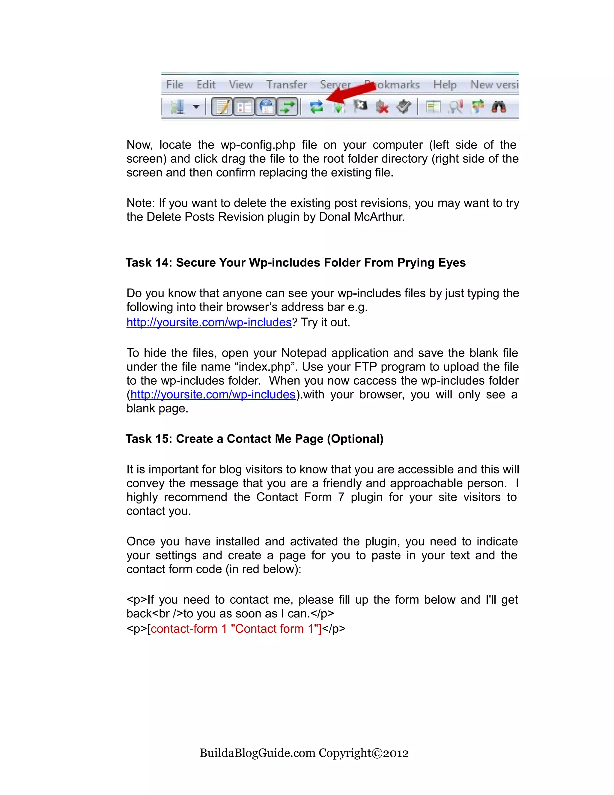 Now, locate the wp-config.php file on your computer (left side of the
screen) and click drag the file to the root folder directory (right side of the
screen and then confirm replacing the existing file.

Note: If you want to delete the existing post revisions, you may want to try
the Delete Posts Revision plugin by Donal McArthur.


Task 14: Secure Your Wp-includes Folder From Prying Eyes

Do you know that anyone can see your wp-includes files by just typing the
following into their browser’s address bar e.g.
http://yoursite.com/wp-includes? Try it out.

To hide the files, open your Notepad application and save the blank file
under the file name “index.php”. Use your FTP program to upload the file
to the wp-includes folder. When you now caccess the wp-includes folder
(http://yoursite.com/wp-includes).with your browser, you will only see a
blank page.

Task 15: Create a Contact Me Page (Optional)

It is important for blog visitors to know that you are accessible and this will
convey the message that you are a friendly and approachable person. I
highly recommend the Contact Form 7 plugin for your site visitors to
contact you.

Once you have installed and activated the plugin, you need to indicate
your settings and create a page for you to paste in your text and the
contact form code (in red below):

<p>If you need to contact me, please fill up the form below and I'll get
back<br />to you as soon as I can.</p>
<p>[contact-form 1 "Contact form 1"]</p>




              BuildaBlogGuide.com Copyright©2012
 