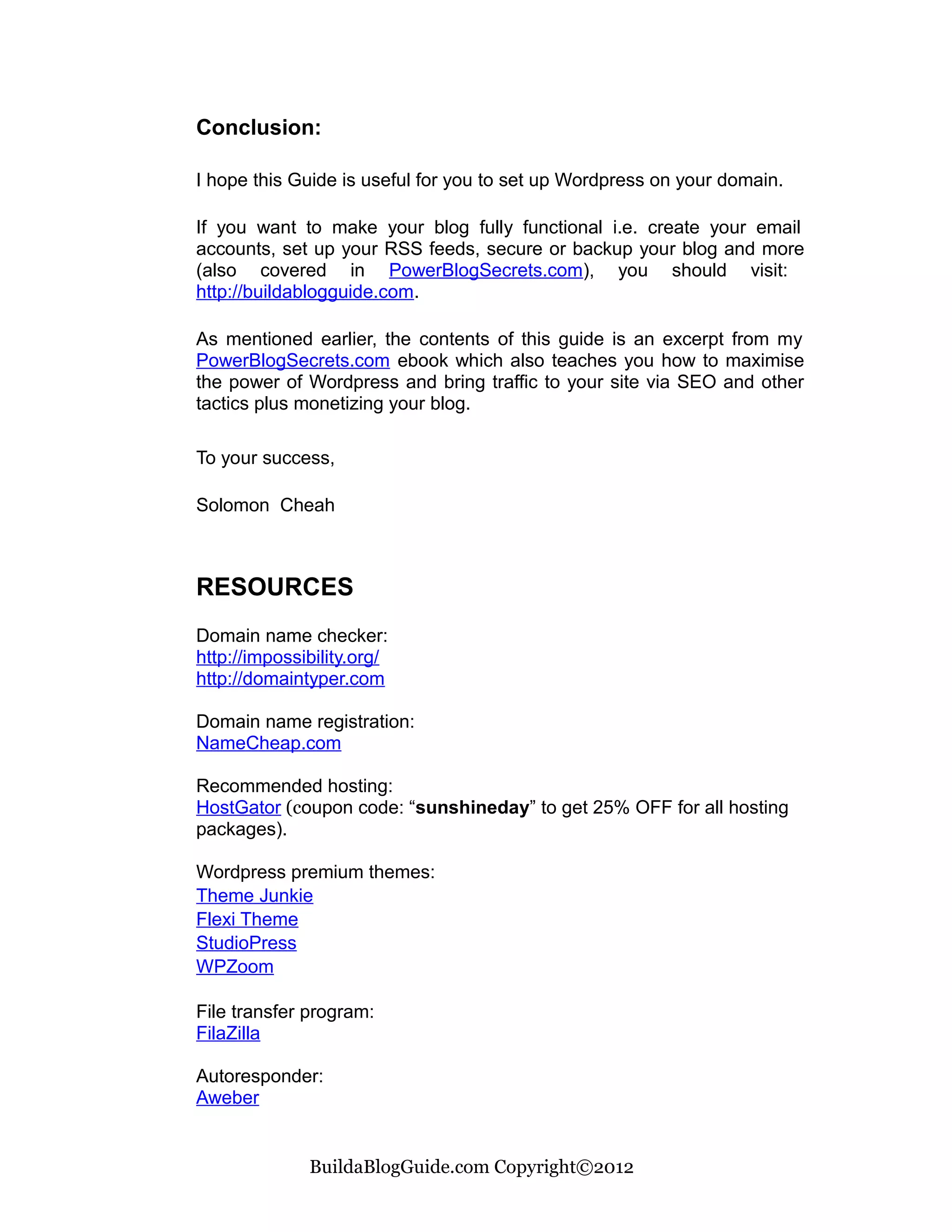 Conclusion:

I hope this Guide is useful for you to set up Wordpress on your domain.

If you want to make your blog fully functional i.e. create your email
accounts, set up your RSS feeds, secure or backup your blog and more
(also covered in PowerBlogSecrets.com), you should visit:
http://buildablogguide.com.

As mentioned earlier, the contents of this guide is an excerpt from my
PowerBlogSecrets.com ebook which also teaches you how to maximise
the power of Wordpress and bring traffic to your site via SEO and other
tactics plus monetizing your blog.

To your success,

Solomon Cheah



RESOURCES
Domain name checker:
http://impossibility.org/
http://domaintyper.com

Domain name registration:
NameCheap.com

Recommended hosting:
HostGator (coupon code: “sunshineday” to get 25% OFF for all hosting
packages).

Wordpress premium themes:
Theme Junkie
Flexi Theme
StudioPress
WPZoom

File transfer program:
FilaZilla

Autoresponder:
Aweber


              BuildaBlogGuide.com Copyright©2012
 