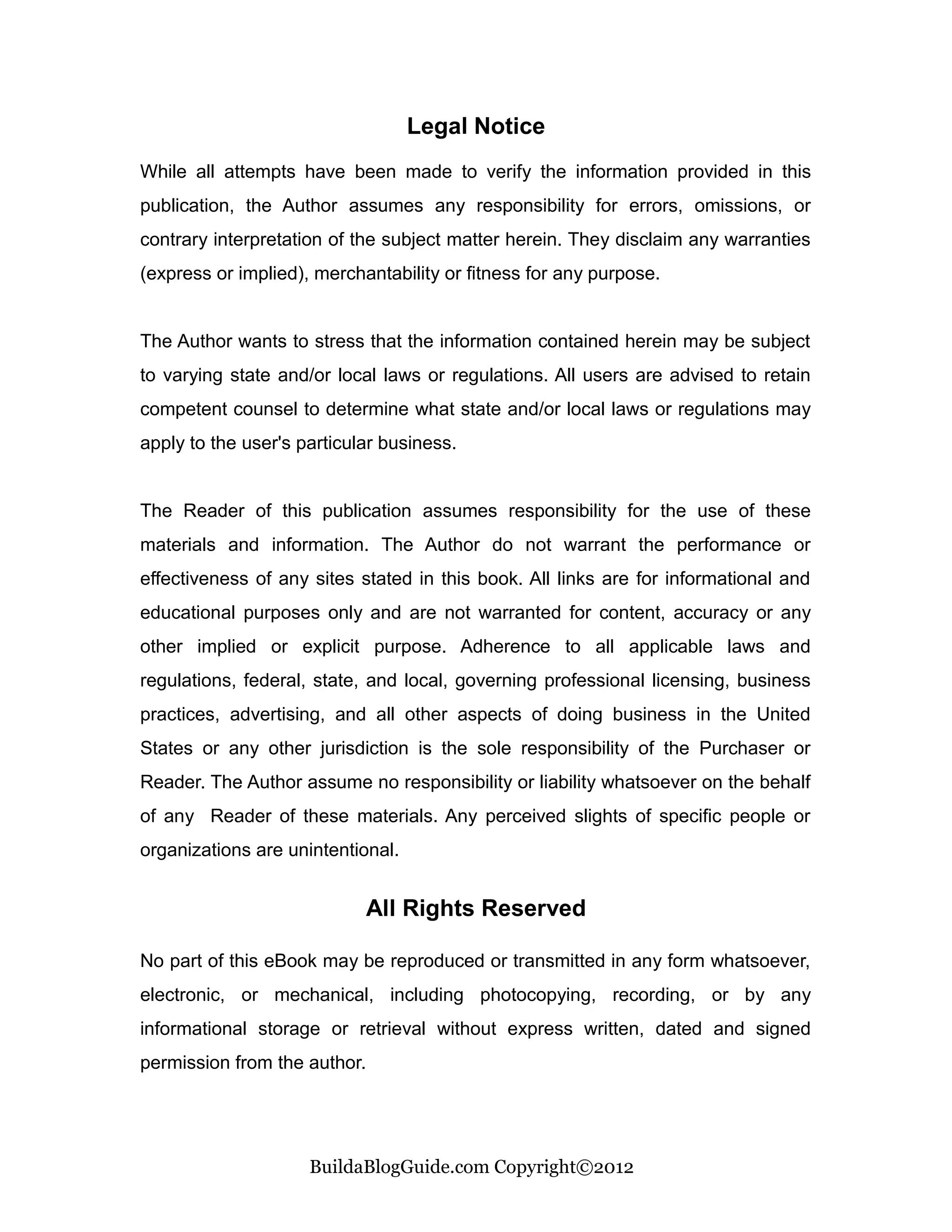 Legal Notice
While all attempts have been made to verify the information provided in this
publication, the Author assumes any responsibility for errors, omissions, or
contrary interpretation of the subject matter herein. They disclaim any warranties
(express or implied), merchantability or fitness for any purpose.


The Author wants to stress that the information contained herein may be subject
to varying state and/or local laws or regulations. All users are advised to retain
competent counsel to determine what state and/or local laws or regulations may
apply to the user's particular business.


The Reader of this publication assumes responsibility for the use of these
materials and information. The Author do not warrant the performance or
effectiveness of any sites stated in this book. All links are for informational and
educational purposes only and are not warranted for content, accuracy or any
other implied or explicit purpose. Adherence to all applicable laws and
regulations, federal, state, and local, governing professional licensing, business
practices, advertising, and all other aspects of doing business in the United
States or any other jurisdiction is the sole responsibility of the Purchaser or
Reader. The Author assume no responsibility or liability whatsoever on the behalf
of any Reader of these materials. Any perceived slights of specific people or
organizations are unintentional.


                            All Rights Reserved

No part of this eBook may be reproduced or transmitted in any form whatsoever,
electronic, or mechanical, including photocopying, recording, or by any
informational storage or retrieval without express written, dated and signed
permission from the author.




                     BuildaBlogGuide.com Copyright©2012
 