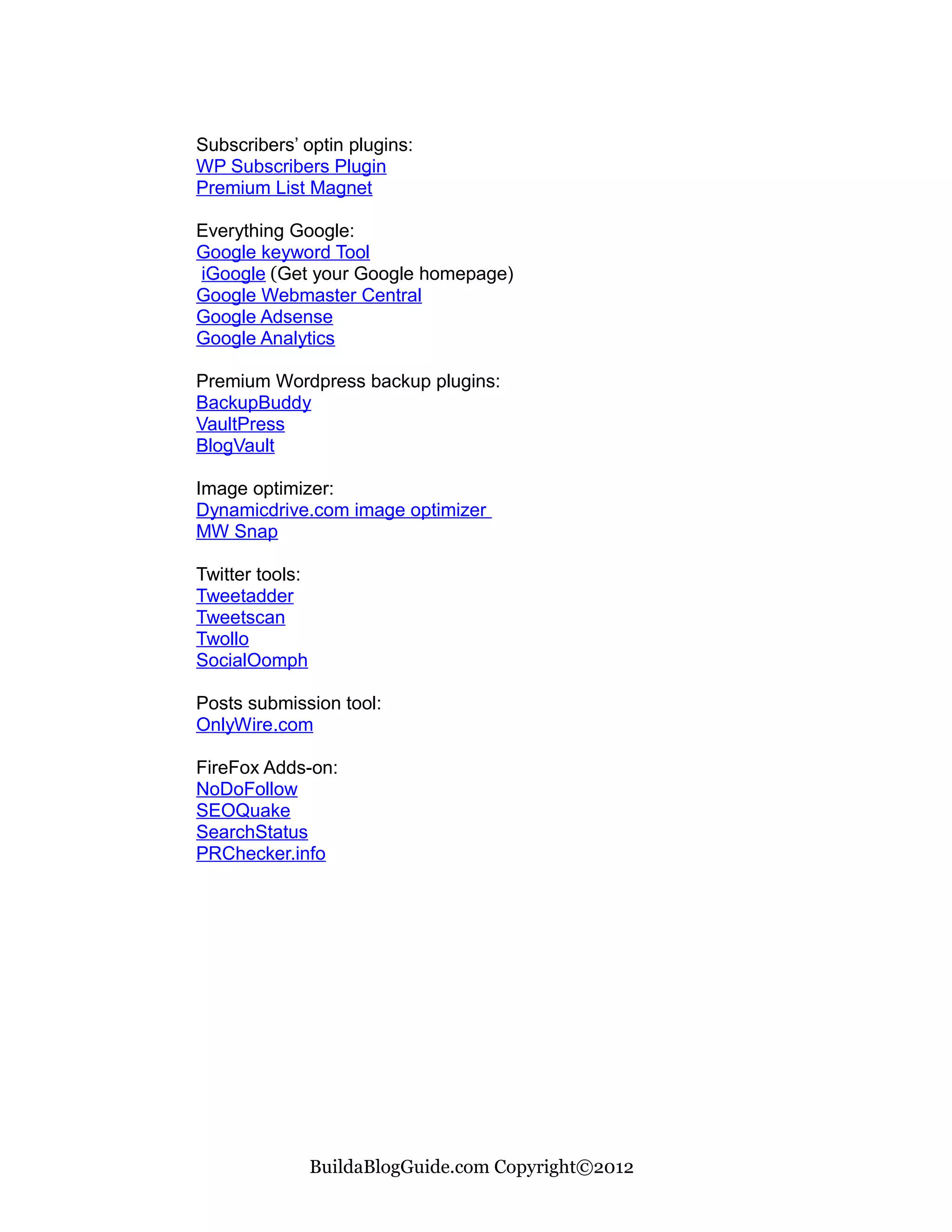 Subscribers’ optin plugins:
WP Subscribers Plugin
Premium List Magnet

Everything Google:
Google keyword Tool
iGoogle (Get your Google homepage)
Google Webmaster Central
Google Adsense
Google Analytics

Premium Wordpress backup plugins:
BackupBuddy
VaultPress
BlogVault

Image optimizer:
Dynamicdrive.com image optimizer
MW Snap

Twitter tools:
Tweetadder
Tweetscan
Twollo
SocialOomph

Posts submission tool:
OnlyWire.com

FireFox Adds-on:
NoDoFollow
SEOQuake
SearchStatus
PRChecker.info




                 BuildaBlogGuide.com Copyright©2012
 