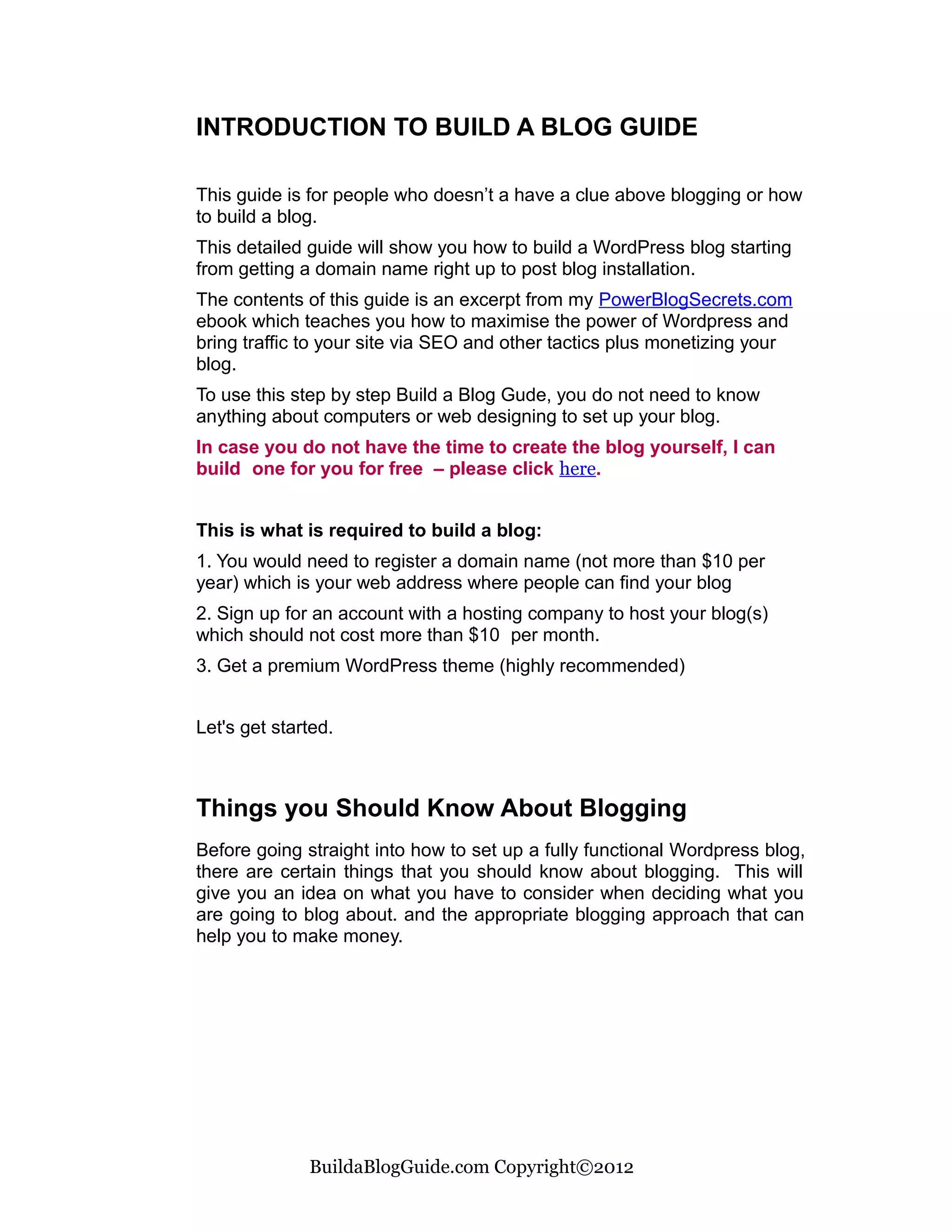 INTRODUCTION TO BUILD A BLOG GUIDE

This guide is for people who doesn’t a have a clue above blogging or how
to build a blog.
This detailed guide will show you how to build a WordPress blog starting
from getting a domain name right up to post blog installation.
The contents of this guide is an excerpt from my PowerBlogSecrets.com
ebook which teaches you how to maximise the power of Wordpress and
bring traffic to your site via SEO and other tactics plus monetizing your
blog.
To use this step by step Build a Blog Gude, you do not need to know
anything about computers or web designing to set up your blog.
In case you do not have the time to create the blog yourself, I can
build one for you for free – please click here.


This is what is required to build a blog:
1. You would need to register a domain name (not more than $10 per
year) which is your web address where people can find your blog
2. Sign up for an account with a hosting company to host your blog(s)
which should not cost more than $10 per month.
3. Get a premium WordPress theme (highly recommended)


Let's get started.



Things you Should Know About Blogging
Before going straight into how to set up a fully functional Wordpress blog,
there are certain things that you should know about blogging. This will
give you an idea on what you have to consider when deciding what you
are going to blog about. and the appropriate blogging approach that can
help you to make money.




              BuildaBlogGuide.com Copyright©2012
 