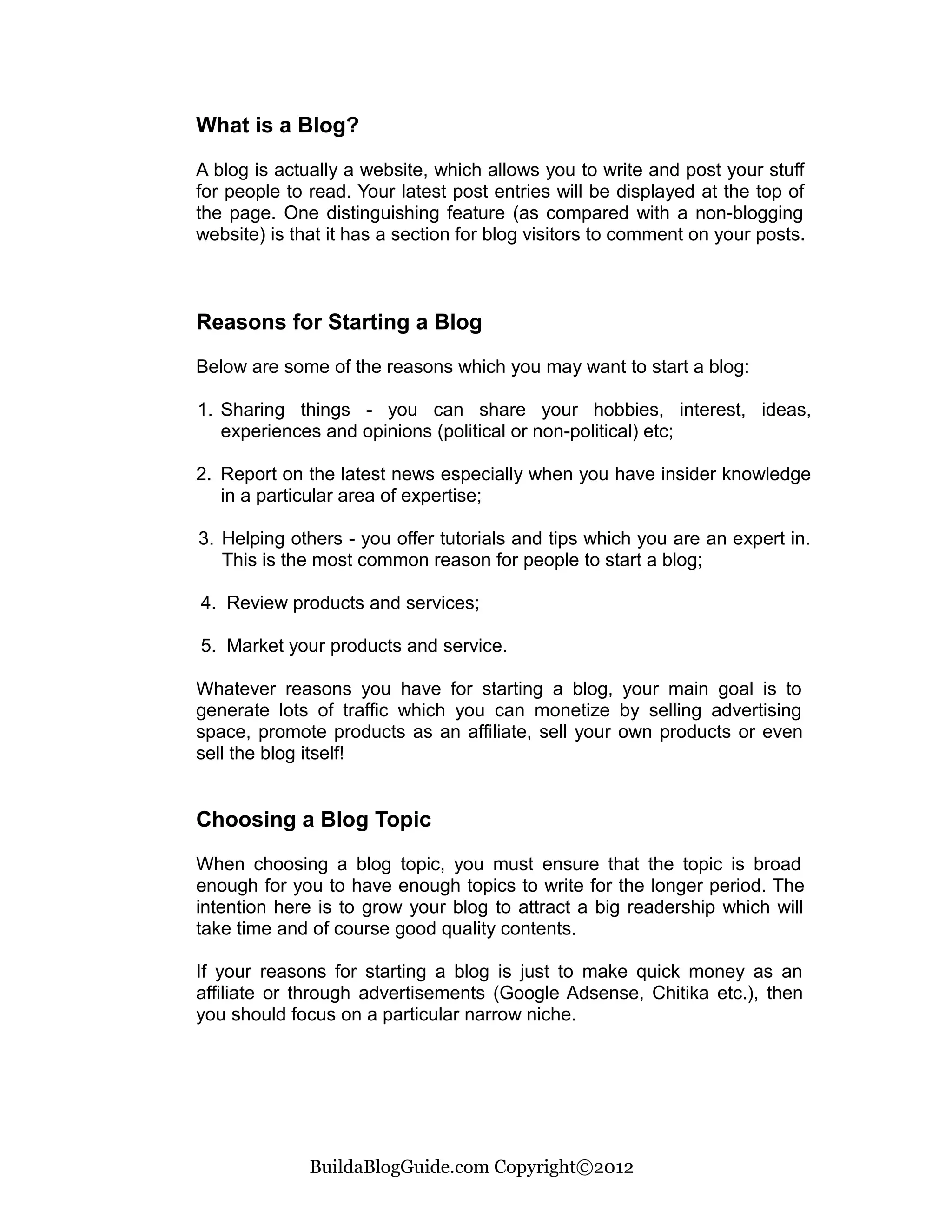 What is a Blog?

A blog is actually a website, which allows you to write and post your stuff
for people to read. Your latest post entries will be displayed at the top of
the page. One distinguishing feature (as compared with a non-blogging
website) is that it has a section for blog visitors to comment on your posts.



Reasons for Starting a Blog

Below are some of the reasons which you may want to start a blog:

1. Sharing things - you can share your hobbies, interest, ideas,
   experiences and opinions (political or non-political) etc;

2. Report on the latest news especially when you have insider knowledge
   in a particular area of expertise;

3. Helping others - you offer tutorials and tips which you are an expert in.
   This is the most common reason for people to start a blog;

4. Review products and services;

5. Market your products and service.

Whatever reasons you have for starting a blog, your main goal is to
generate lots of traffic which you can monetize by selling advertising
space, promote products as an affiliate, sell your own products or even
sell the blog itself!


Choosing a Blog Topic

When choosing a blog topic, you must ensure that the topic is broad
enough for you to have enough topics to write for the longer period. The
intention here is to grow your blog to attract a big readership which will
take time and of course good quality contents.

If your reasons for starting a blog is just to make quick money as an
affiliate or through advertisements (Google Adsense, Chitika etc.), then
you should focus on a particular narrow niche.




              BuildaBlogGuide.com Copyright©2012
 