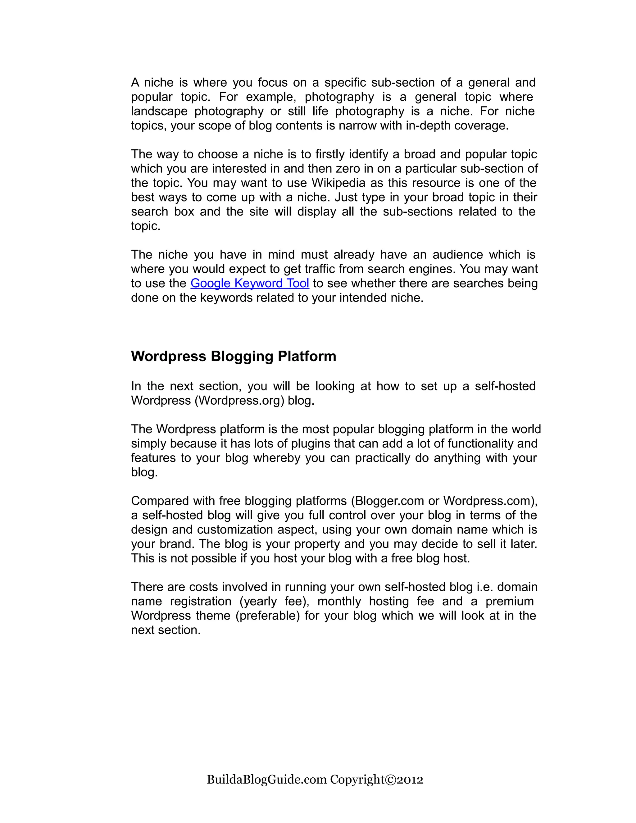 A niche is where you focus on a specific sub-section of a general and
popular topic. For example, photography is a general topic where
landscape photography or still life photography is a niche. For niche
topics, your scope of blog contents is narrow with in-depth coverage.

The way to choose a niche is to firstly identify a broad and popular topic
which you are interested in and then zero in on a particular sub-section of
the topic. You may want to use Wikipedia as this resource is one of the
best ways to come up with a niche. Just type in your broad topic in their
search box and the site will display all the sub-sections related to the
topic.

The niche you have in mind must already have an audience which is
where you would expect to get traffic from search engines. You may want
to use the Google Keyword Tool to see whether there are searches being
done on the keywords related to your intended niche.



Wordpress Blogging Platform

In the next section, you will be looking at how to set up a self-hosted
Wordpress (Wordpress.org) blog.

The Wordpress platform is the most popular blogging platform in the world
simply because it has lots of plugins that can add a lot of functionality and
features to your blog whereby you can practically do anything with your
blog.

Compared with free blogging platforms (Blogger.com or Wordpress.com),
a self-hosted blog will give you full control over your blog in terms of the
design and customization aspect, using your own domain name which is
your brand. The blog is your property and you may decide to sell it later.
This is not possible if you host your blog with a free blog host.

There are costs involved in running your own self-hosted blog i.e. domain
name registration (yearly fee), monthly hosting fee and a premium
Wordpress theme (preferable) for your blog which we will look at in the
next section.




              BuildaBlogGuide.com Copyright©2012
 