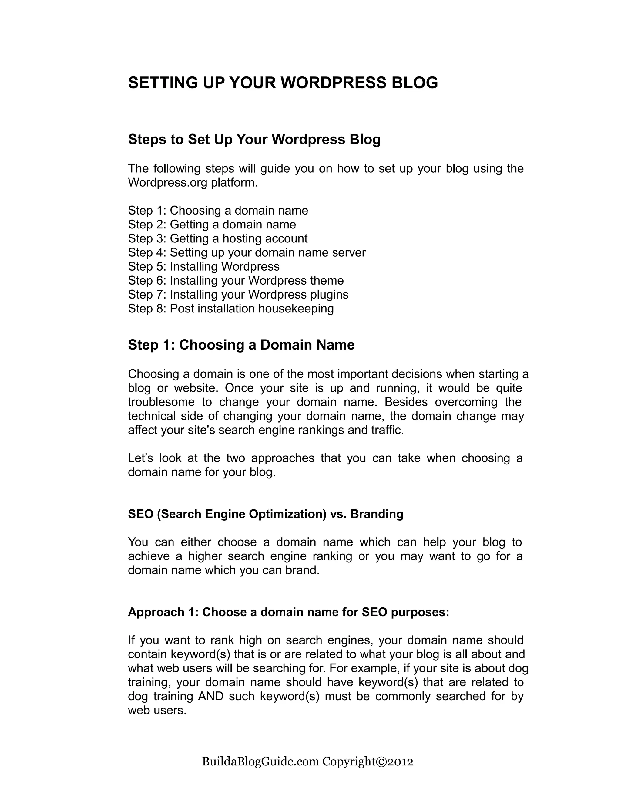 SETTING UP YOUR WORDPRESS BLOG


Steps to Set Up Your Wordpress Blog

The following steps will guide you on how to set up your blog using the
Wordpress.org platform.

Step 1: Choosing a domain name
Step 2: Getting a domain name
Step 3: Getting a hosting account
Step 4: Setting up your domain name server
Step 5: Installing Wordpress
Step 6: Installing your Wordpress theme
Step 7: Installing your Wordpress plugins
Step 8: Post installation housekeeping


Step 1: Choosing a Domain Name

Choosing a domain is one of the most important decisions when starting a
blog or website. Once your site is up and running, it would be quite
troublesome to change your domain name. Besides overcoming the
technical side of changing your domain name, the domain change may
affect your site's search engine rankings and traffic.

Let’s look at the two approaches that you can take when choosing a
domain name for your blog.


SEO (Search Engine Optimization) vs. Branding

You can either choose a domain name which can help your blog to
achieve a higher search engine ranking or you may want to go for a
domain name which you can brand.


Approach 1: Choose a domain name for SEO purposes:

If you want to rank high on search engines, your domain name should
contain keyword(s) that is or are related to what your blog is all about and
what web users will be searching for. For example, if your site is about dog
training, your domain name should have keyword(s) that are related to
dog training AND such keyword(s) must be commonly searched for by
web users.



              BuildaBlogGuide.com Copyright©2012
 