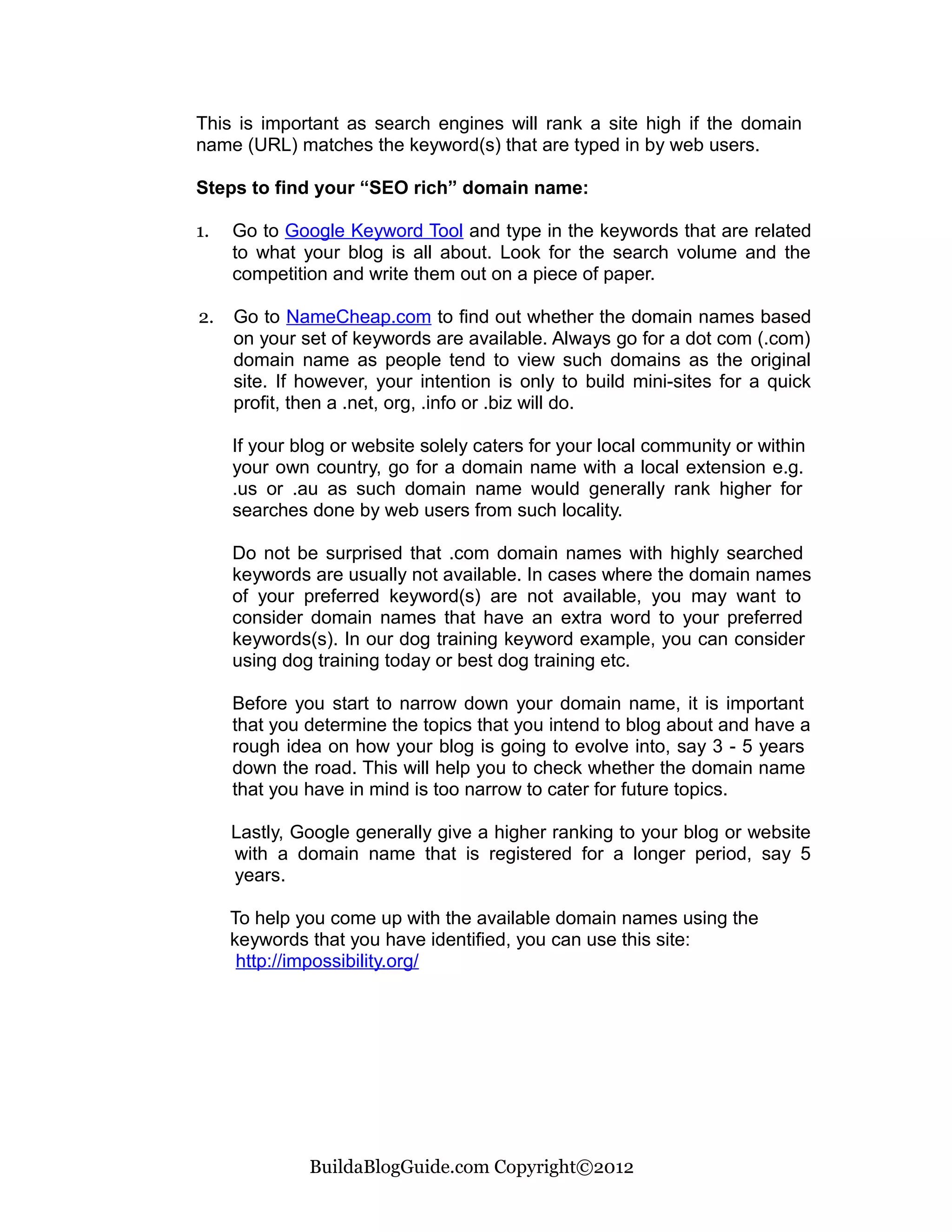 This is important as search engines will rank a site high if the domain
name (URL) matches the keyword(s) that are typed in by web users.

Steps to find your “SEO rich” domain name:

1.   Go to Google Keyword Tool and type in the keywords that are related
     to what your blog is all about. Look for the search volume and the
     competition and write them out on a piece of paper.

2.   Go to NameCheap.com to find out whether the domain names based
     on your set of keywords are available. Always go for a dot com (.com)
     domain name as people tend to view such domains as the original
     site. If however, your intention is only to build mini-sites for a quick
     profit, then a .net, org, .info or .biz will do.

     If your blog or website solely caters for your local community or within
     your own country, go for a domain name with a local extension e.g.
     .us or .au as such domain name would generally rank higher for
     searches done by web users from such locality.

     Do not be surprised that .com domain names with highly searched
     keywords are usually not available. In cases where the domain names
     of your preferred keyword(s) are not available, you may want to
     consider domain names that have an extra word to your preferred
     keywords(s). In our dog training keyword example, you can consider
     using dog training today or best dog training etc.

     Before you start to narrow down your domain name, it is important
     that you determine the topics that you intend to blog about and have a
     rough idea on how your blog is going to evolve into, say 3 - 5 years
     down the road. This will help you to check whether the domain name
     that you have in mind is too narrow to cater for future topics.

     Lastly, Google generally give a higher ranking to your blog or website
     with a domain name that is registered for a longer period, say 5
     years.

     To help you come up with the available domain names using the
     keywords that you have identified, you can use this site:
      http://impossibility.org/




              BuildaBlogGuide.com Copyright©2012
 