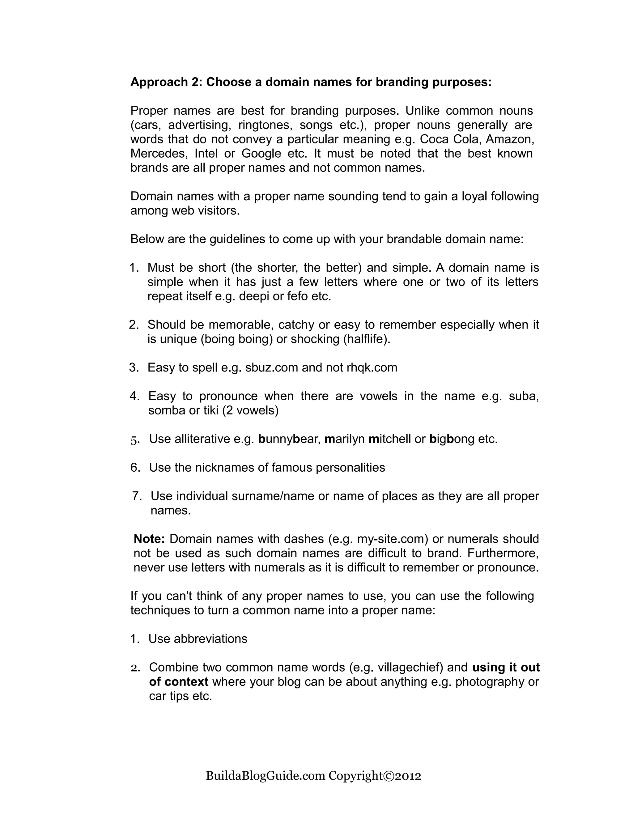 Approach 2: Choose a domain names for branding purposes:

Proper names are best for branding purposes. Unlike common nouns
(cars, advertising, ringtones, songs etc.), proper nouns generally are
words that do not convey a particular meaning e.g. Coca Cola, Amazon,
Mercedes, Intel or Google etc. It must be noted that the best known
brands are all proper names and not common names.

Domain names with a proper name sounding tend to gain a loyal following
among web visitors.

Below are the guidelines to come up with your brandable domain name:

1. Must be short (the shorter, the better) and simple. A domain name is
   simple when it has just a few letters where one or two of its letters
   repeat itself e.g. deepi or fefo etc.

2. Should be memorable, catchy or easy to remember especially when it
   is unique (boing boing) or shocking (halflife).

3. Easy to spell e.g. sbuz.com and not rhqk.com

4. Easy to pronounce when there are vowels in the name e.g. suba,
   somba or tiki (2 vowels)

5. Use alliterative e.g. bunnybear, marilyn mitchell or bigbong etc.

6. Use the nicknames of famous personalities

7. Use individual surname/name or name of places as they are all proper
   names.

Note: Domain names with dashes (e.g. my-site.com) or numerals should
not be used as such domain names are difficult to brand. Furthermore,
never use letters with numerals as it is difficult to remember or pronounce.

If you can't think of any proper names to use, you can use the following
techniques to turn a common name into a proper name:

1. Use abbreviations

2. Combine two common name words (e.g. villagechief) and using it out
   of context where your blog can be about anything e.g. photography or
   car tips etc.




             BuildaBlogGuide.com Copyright©2012
 