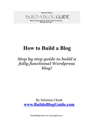 How to Build a Blog
Step by step guide to build a
fully functional Wordpress
            blog!




           By Solomon Cheah
   www.BuildaBlogGuide.com

      BuildaBlogGuide.com Copyright©2012
 