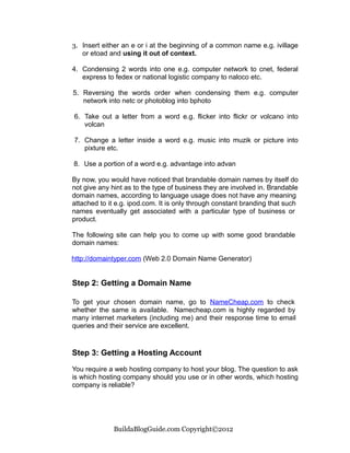3. Insert either an e or i at the beginning of a common name e.g. ivillage
   or etoad and using it out of context.

4. Condensing 2 words into one e.g. computer network to cnet, federal
   express to fedex or national logistic company to naloco etc.

5. Reversing the words order when condensing them e.g. computer
   network into netc or photoblog into bphoto

6. Take out a letter from a word e.g. flicker into flickr or volcano into
   volcan

7. Change a letter inside a word e.g. music into muzik or picture into
   pixture etc.

8. Use a portion of a word e.g. advantage into advan

By now, you would have noticed that brandable domain names by itself do
not give any hint as to the type of business they are involved in. Brandable
domain names, according to language usage does not have any meaning
attached to it e.g. ipod.com. It is only through constant branding that such
names eventually get associated with a particular type of business or
product.

The following site can help you to come up with some good brandable
domain names:

http://domaintyper.com (Web 2.0 Domain Name Generator)


Step 2: Getting a Domain Name

To get your chosen domain name, go to NameCheap.com to check
whether the same is available. Namecheap.com is highly regarded by
many internet marketers (including me) and their response time to email
queries and their service are excellent.


Step 3: Getting a Hosting Account

You require a web hosting company to host your blog. The question to ask
is which hosting company should you use or in other words, which hosting
company is reliable?




             BuildaBlogGuide.com Copyright©2012
 