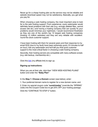 Never go for a cheap hosting plan as the service may not be reliable and
website download speed may not be satisfactory. Basically, you get what
you pay for.

When choosing a web hosting company, the most important area to look
for is the web hosting support. From experience, every webmaster would
definitely faced problems with their site (e.g. wrongly deleted files, cannot
access site etc.) and having a hosting company that can quickly fix your
problems would minimise your nightmare. I would recommend HostGator
as they are one of the world’s top 10 largest web hosting companies
(hosting >5 million websites) and they are very reliable with excellent
round the clock customer support.

I have been hosting with them for several years and their response to my
email SOS (due to my fault) have been extremely quick (10 minutes to half
an hour). Ask any webmaster and he’ll tell you that quick customer
support is the most critical factor in choosing a web hosting company.
Secondly, their hosting servers are compatible with many software scripts
(e.g. site backup, membership etc.).

Click this link (my affiliate link) to sign up.

Signing up instructions:

When you are at their site, click their “VIEW WEB HOSTING PLANS”
button and order the “Baby Plan”


In the Step 1: Choose a Domain screen (see below), enter:
1. Your preferred domain name to register for a new domain name; and
2. Enter my special coupon code “sunshineday” (override the “SPRING”
code) into the Coupon Code box to get 25% OFF your hosting package.
Click the “CONTINUE TO STEP 2″ button.




               BuildaBlogGuide.com Copyright©2012
 