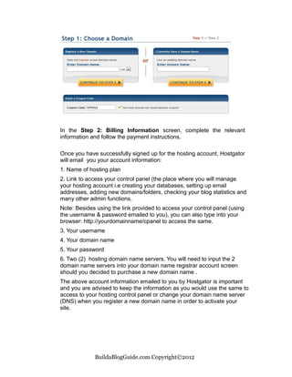 In the Step 2: Billing Information screen, complete the relevant
information and follow the payment instructions.

Once you have successfully signed up for the hosting account, Hostgator
will email you your account information:
1. Name of hosting plan
2. Link to access your control panel (the place where you will manage
your hosting account i.e creating your databases, setting up email
addresses, adding new domains/folders, checking your blog statistics and
many other admin functions.
Note: Besides using the link provided to access your control panel (using
the username & password emailed to you), you can also type into your
browser: http://yourdomainname/cpanel to access the same.
3. Your username
4. Your domain name
5. Your password
6. Two (2) hosting domain name servers. You will need to input the 2
domain name servers into your domain name registrar account screen
should you decided to purchase a new domain name .
The above account information emailed to you by Hostgator is important
and you are advised to keep the information as you would use the same to
access to your hosting control panel or change your domain name server
(DNS) when you register a new domain name in order to activate your
site.




             BuildaBlogGuide.com Copyright©2012
 